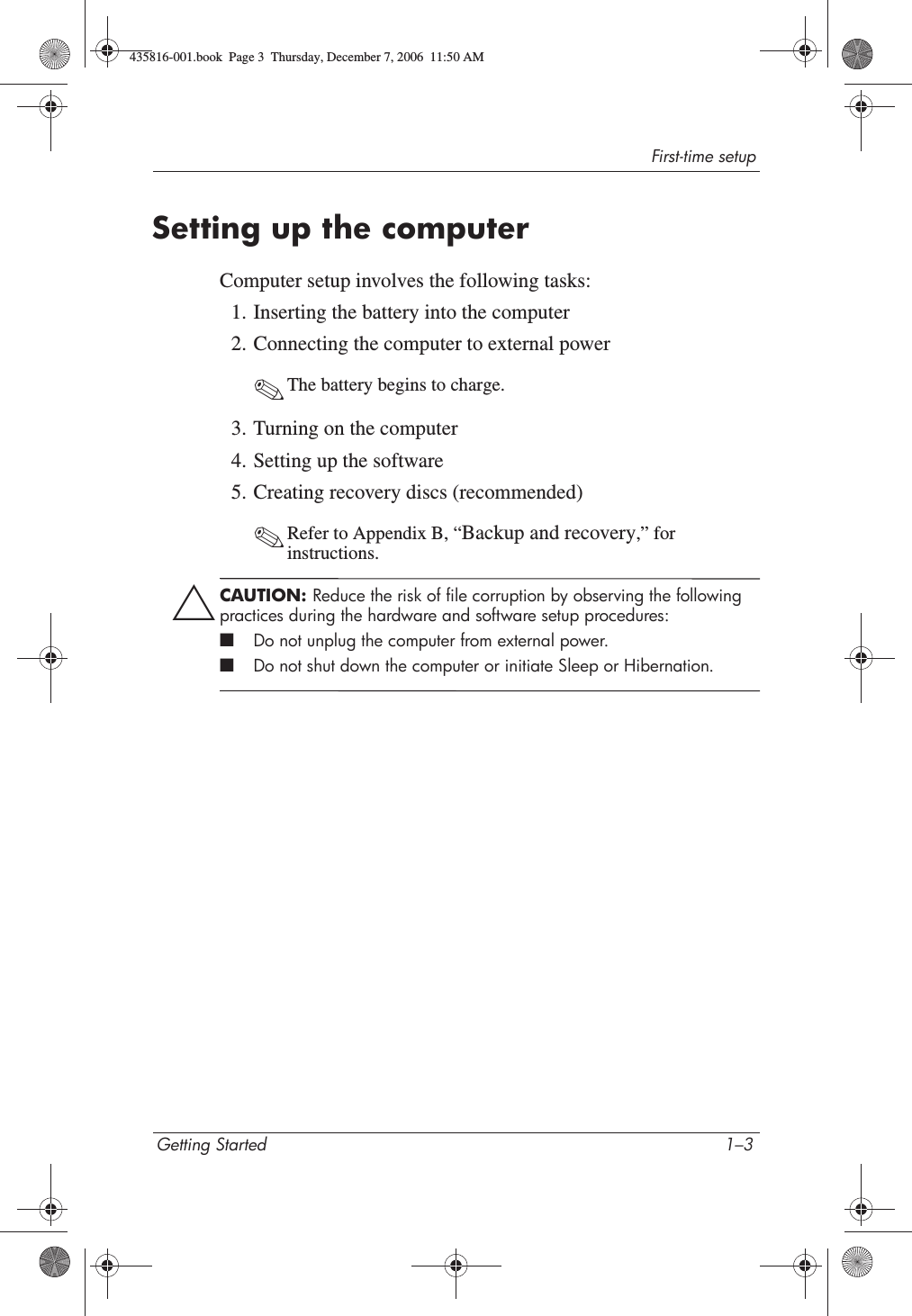 First-time setupGetting Started 1–3Setting up the computerComputer setup involves the following tasks:1. Inserting the battery into the computer2. Connecting the computer to external power✎The battery begins to charge. 3. Turning on the computer4. Setting up the software5. Creating recovery discs (recommended)✎Refer to Appendix B, “Backup and recovery,” for instructions.ÄCAUTION: Reduce the risk of file corruption by observing the following practices during the hardware and software setup procedures:■Do not unplug the computer from external power.■Do not shut down the computer or initiate Sleep or Hibernation.435816-001.book  Page 3  Thursday, December 7, 2006  11:50 AM