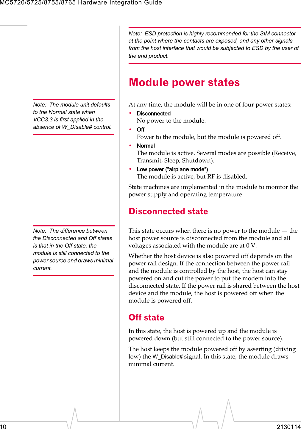 MC5720/5725/8755/8765 Hardware Integration Guide10 2130114Note: ESD protection is highly recommended for the SIM connector at the point where the contacts are exposed, and any other signals from the host interface that would be subjected to ESD by the user of the end product.Module power statesNote: The module unit defaults to the Normal state when VCC3.3 is first applied in the absence of W_Disable# control.Atanytime,themodulewillbeinoneoffourpowerstates:•DisconnectedNopowertothemodule.•OffPowertothemodule,butthemoduleispoweredoff.•NormalThemoduleisactive.Severalmodesarepossible(Receive,Transmit,Sleep,Shutdown).•Low power (“airplane mode”)Themoduleisactive,butRFisdisabled.Statemachinesareimplementedinthemoduletomonitorthepowersupplyandoperatingtemperature.Disconnected stateNote: The difference between the Disconnected and Off states is that in the Off state, the module is still connected to the power source and draws minimal current.Thisstateoccurswhenthereisnopowertothemodule—thehostpowersourceisdisconnectedfromthemoduleandallvoltagesassociatedwiththemoduleareat0V.Whetherthehostdeviceisalsopoweredoffdependsonthepowerraildesign.Iftheconnectionbetweenthepowerrailandthemoduleiscontrolledbythehost,thehostcanstaypoweredonandcutthepowertoputthemodemintothedisconnectedstate.Ifthepowerrailissharedbetweenthehostdeviceandthemodule,thehostispoweredoffwhenthemoduleispoweredoff.Off stateInthisstate,thehostispoweredupandthemoduleispowereddown(butstillconnectedtothepowersource).Thehostkeepsthemodulepoweredoffbyasserting(drivinglow)theW_Disable#signal.Inthisstate,themoduledrawsminimalcurrent.