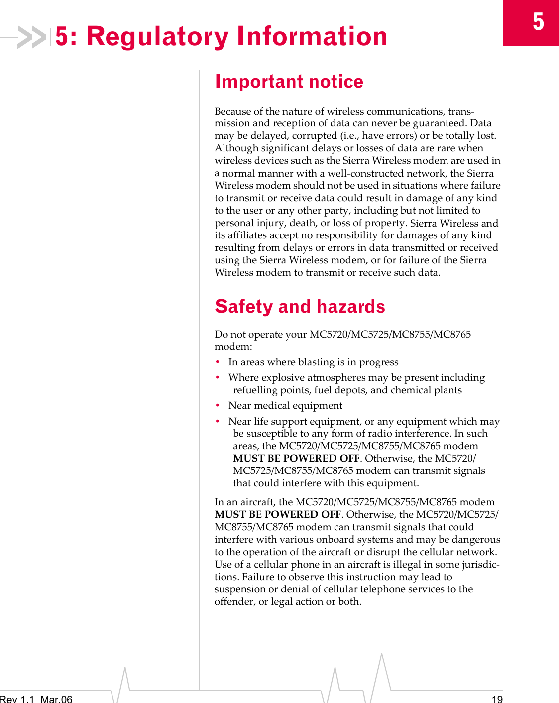 5Rev 1.1 Mar.06 195: Regulatory InformationImportant noticeBecauseofthenatureofwirelesscommunications,trans‐missionandreceptionofdatacanneverbeguaranteed.Datamaybedelayed,corrupted(i.e.,haveerrors)orbetotallylost.AlthoughsignificantdelaysorlossesofdataarerarewhenwirelessdevicessuchastheSierraWirelessmodemareusedinanormalmannerwithawell‐constructednetwork,theSierraWirelessmodemshouldnotbeusedinsituationswherefailuretotransmitorreceivedatacouldresultindamageofanykindtotheuseroranyotherparty,includingbutnotlimitedtopersonalinjury,death,orlossofproperty.SierraWirelessanditsaffiliatesacceptnoresponsibilityfordamagesofanykindresultingfromdelaysorerrorsindatatransmittedorreceivedusingtheSierraWirelessmodem,orforfailureoftheSierraWirelessmodemtotransmitorreceivesuchdata.Safety and hazardsDonotoperateyourMC5720/MC5725/MC8755/MC8765modem:•Inareaswhereblastingisinprogress•Whereexplosiveatmospheresmaybepresentincludingrefuellingpoints,fueldepots,andchemicalplants•Nearmedicalequipment•Nearlifesupportequipment,oranyequipmentwhichmaybesusceptibletoanyformofradiointerference.Insuchareas,theMC5720/MC5725/MC8755/MC8765modemMUSTBEPOWEREDOFF.Otherwise,theMC5720/MC5725/MC8755/MC8765modemcantransmitsignalsthatcouldinterferewiththisequipment.Inanaircraft,theMC5720/MC5725/MC8755/MC8765modemMUSTBEPOWEREDOFF.Otherwise,theMC5720/MC5725/MC8755/MC8765modemcantransmitsignalsthatcouldinterferewithvariousonboardsystemsandmaybedangeroustotheoperationoftheaircraftordisruptthecellularnetwork.Useofacellularphoneinanaircraftisillegalinsomejurisdic‐tions.Failuretoobservethisinstructionmayleadtosuspensionordenialofcellulartelephoneservicestotheoffender,orlegalactionorboth.