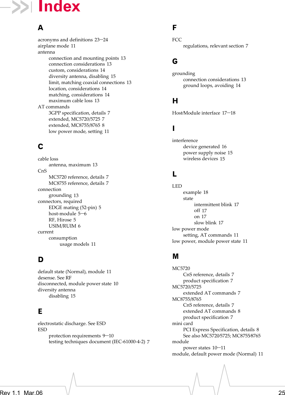 Rev 1.1 Mar.06 25IndexAacronymsanddefinitions 23–24airplanemode 11antennaconnectionandmountingpoints 13connectionconsiderations 13custom,considerations 14diversityantenna,disabling 15limit,matchingcoaxialconnections 13location,considerations 14matching,considerations 14maximumcableloss 13ATcommands3GPPspecification,details 7extended,MC5720/5725 7extended,MC8755/8765 8lowpowermode,setting 11Ccablelossantenna,maximum 13CnSMC5720reference,details 7MC8755reference,details 7connectiongrounding 13connectors,requiredEDGEmating(52‐pin) 5host‐module 5–6RF,Hirose 5USIM/RUIM 6currentconsumptionusagemodels 11Ddefaultstate(Normal),module 11desense.SeeRFdisconnected,modulepowerstate 10diversityantennadisabling 15Eelectrostaticdischarge.SeeESDESDprotectionrequirements 9–10testingtechniquesdocument(IEC‐61000‐4‐2) 7FFCCregulations,relevantsection 7Ggroundingconnectionconsiderations 13groundloops,avoiding 14HHost⁄Moduleinterface 17–18Iinterferencedevicegenerated 16powersupplynoise 15wirelessdevices 15LLEDexample 18stateintermittentblink 17off 17on 17slowblink 17lowpowermodesetting,ATcommands 11lowpower,modulepowerstate 11MMC5720CnSreference,details 7productspecification 7MC5720/5725extendedATcommands 7MC8755/8765CnSreference,details 7extendedATcommands 8productspecification 7minicardPCIExpressSpecification,details 8SeealsoMC5720⁄5725;MC8755⁄8765modulepowerstates 10–11module,defaultpowermode(Normal) 11