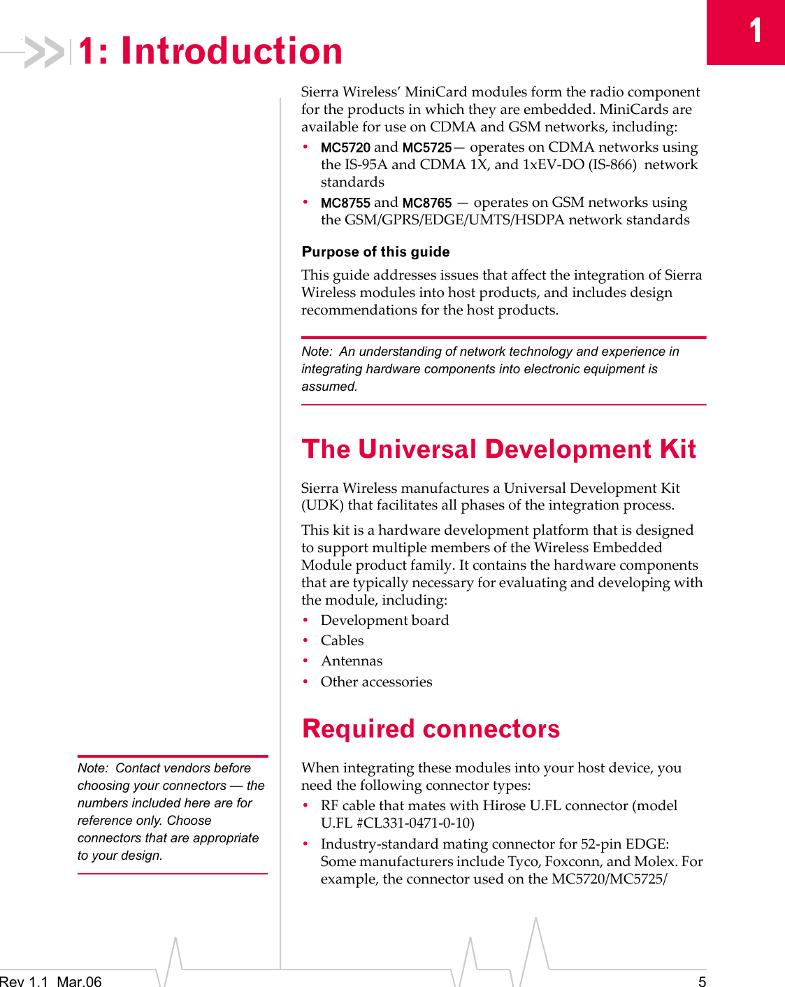 1Rev 1.1 Mar.06 51: IntroductionSierraWireless’MiniCardmodulesformtheradiocomponentfortheproductsinwhichtheyareembedded.MiniCardsareavailableforuseonCDMAandGSMnetworks,including:•MC5720andMC5725—operatesonCDMAnetworksusingtheIS‐95AandCDMA1X,and1xEV‐DO(IS‐866)networkstandards•MC8755andMC8765—operatesonGSMnetworksusingtheGSM/GPRS/EDGE/UMTS/HSDPAnetworkstandardsPurpose of this guideThisguideaddressesissuesthataffecttheintegrationofSierraWirelessmodulesintohostproducts,andincludesdesignrecommendationsforthehostproducts.Note: An understanding of network technology and experience in integrating hardware components into electronic equipment is assumed.The Universal Development KitSierraWirelessmanufacturesaUniversalDevelopmentKit(UDK)thatfacilitatesallphasesoftheintegrationprocess.ThiskitisahardwaredevelopmentplatformthatisdesignedtosupportmultiplemembersoftheWirelessEmbeddedModuleproductfamily.Itcontainsthehardwarecomponentsthataretypicallynecessaryforevaluatinganddevelopingwiththemodule,including:•Developmentboard•Cables•Antennas•OtheraccessoriesRequired connectorsNote: Contact vendors before choosing your connectors — the numbers included here are for reference only. Choose connectors that are appropriate to your design.Whenintegratingthesemodulesintoyourhostdevice,youneedthefollowingconnectortypes:•RFcablethatmateswithHiroseU.FLconnector(modelU.FL #CL331‐0471‐0‐10)•Industry‐standardmatingconnectorfor52‐pinEDGE:SomemanufacturersincludeTyco,Foxconn,andMolex.Forexample,theconnectorusedontheMC5720/MC5725/