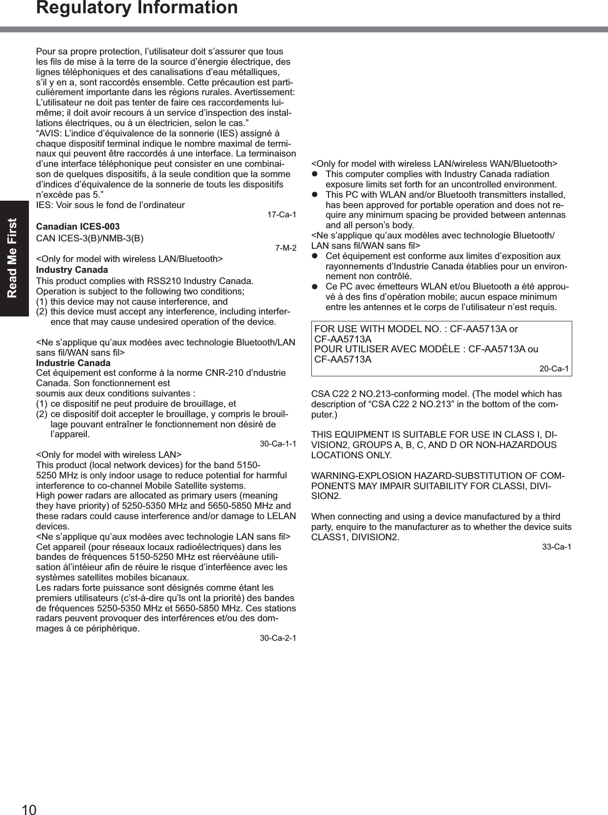 10Read Me FirstRegulatory InformationPour sa propre protection, l’utilisateur doit s’assurer que tous lignes téléphoniques et des canalisations d’eau métalliques, s’il y en a, sont raccordés ensemble. Cette précaution est parti-culièrement importante dans les régions rurales. Avertissement: L’utilisateur ne doit pas tenter de faire ces raccordements lui-même; il doit avoir recours à un service d’inspection des instal-lations électriques, ou à un électricien, selon le cas.”“AVIS: L’indice d’équivalence de la sonnerie (IES) assigné à chaque dispositif terminal indique le nombre maximal de termi-naux qui peuvent être raccordés à une interface. La terminaison d’une interface téléphonique peut consister en une combinai-son de quelques dispositifs, à la seule condition que la somme d’indices d’équivalence de la sonnerie de touts les dispositifs n’excède pas 5.”IES: Voir sous le fond de l’ordinateur17-Ca-1Canadian ICES-003CAN ICES-3(B)/NMB-3(B)7-M-2<Only for model with wireless LAN/Bluetooth>Industry CanadaThis product complies with RSS210 Industry Canada.Operation is subject to the following two conditions;(1) this device may not cause interference, and(2) this device must accept any interference, including interfer-ence that may cause undesired operation of the device.<Ne s’applique qu’aux modèes avec technologie Bluetooth/LAN Industrie CanadaCet équipement est conforme à la norme CNR-210 d’ndustrie Canada. Son fonctionnement estsoumis aux deux conditions suivantes :(1) ce dispositif ne peut produire de brouillage, et(2) ce dispositif doit accepter le brouillage, y compris le brouil-lage pouvant entraîner le fonctionnement non désiré de l’appareil.30-Ca-1-1<Only for model with wireless LAN>This product (local network devices) for the band 5150-5250 MHz is only indoor usage to reduce potential for harmful interference to co-channel Mobile Satellite systems.High power radars are allocated as primary users (meaning they have priority) of 5250-5350 MHz and 5650-5850 MHz and these radars could cause interference and/or damage to LELAN devices.Cet appareil (pour réseaux locaux radioélectriques) dans les bandes de fréquences 5150-5250 MHz est réervéàune utili-systèmes satellites mobiles bicanaux.Les radars forte puissance sont désignés comme étant les premiers utilisateurs (c’st-à-dire qu’ls ont la priorité) des bandes de fréquences 5250-5350 MHz et 5650-5850 MHz. Ces stations radars peuvent provoquer des interférences et/ou des dom-mages à ce périphérique.30-Ca-2-1This device has been designed to operate with the Radiall/Larsen whip antenna, type NMO5E2400BKTNC WLAN an-tenna having a maximum gain of 5dB. A WLAN Antenna having a higher gain is strictly prohibited per regulations of Industry Canada. The Required antenna impedance is 50 ohms.To reduce potential radio interference to other users, the an-tenna type and its gain should be so chosen that the equivalent isotropically radiated power (EIRP) is not more than that re-quired for successful communication.Cet appareil est conçu pour opérer avec l’antenne-fouet Radiall/Larsen, type WLAN NMO5E2400BKTNC, ayant un gain maxi-mum de 5 dB. Les règlements d’Industrie Canada interdisent l’utilisation d’une antenne WLAN dont le gain serait supérieur à cette limite. L’antenne doit avoir une impédance de 50 ohms.autres utilisateurs des bandes de fréquences, le type d’antenne et son gain doivent être tels que la puissance isotrope rayonnée équivalente (PIRE) n’est pas plus élevée que le niveau requis pour assurer la communication.25-Ca-1-1<Only for model with wireless LAN/wireless WAN/Bluetooth>zThis computer complies with Industry Canada radiation exposure limits set forth for an uncontrolled environment.zThis PC with WLAN and/or Bluetooth transmitters installed, has been approved for portable operation and does not re-quire any minimum spacing be provided between antennas and all person’s body.<Ne s’applique qu’aux modèles avec technologie Bluetooth/z Cet équipement est conforme aux limites d’exposition aux rayonnements d’Industrie Canada établies pour un environ-nement non contrôlé.z Ce PC avec émetteurs WLAN et/ou Bluetooth a été approu-entre les antennes et le corps de l’utilisateur n’est requis.FOR USE WITH MODEL NO. : CF-AA5713A or CF-AA5713APOUR UTILISER AVEC MODÈLE : CF-AA5713A ou CF-AA5713A 20-Ca-1CSA C22 2 NO.213-conforming model. (The model which has description of “CSA C22 2 NO.213” in the bottom of the com-puter.)THIS EQUIPMENT IS SUITABLE FOR USE IN CLASS I, DI-VISION2, GROUPS A, B, C, AND D OR NON-HAZARDOUS LOCATIONS ONLY.WARNING-EXPLOSION HAZARD-SUBSTITUTION OF COM-PONENTS MAY IMPAIR SUITABILITY FOR CLASSI, DIVI-SION2.When connecting and using a device manufactured by a third party, enquire to the manufacturer as to whether the device suits CLASS1, DIVISION2.33-Ca-1External AntennaThis device has been designed to operate with the WWAN antenna having a maximum gain of 4dBi for the 850MHz band, 3dBi for the 1700MHz band and 3dBi for the 1900MHz band. WWAN Antenna having a higher gain is strictly prohibited per regulations of Industry Canada. The Required antenna imped-ance is 50 ohms.To reduce potential radio interference to other users, the an-tenna type and its gain should be so chosen that the equivalent isotropically radiated power (EIRP) is not more than that re-quired for successful communication.Ce dispositif a été conçu pour fonctionner avec l’antenne de dBi dans la bande de 850 MHz, 3 dBi dans la bande de 1 700 MHz et 3 dBi dans la bande de 1 900 MHz. Les règlements d’Industrie Canada interdisent l’utilisation d’une antenne WWAN dont le gain serait supérieur à cette limite. L’antenne doit avoir une impédance de 50 ohms.autres utilisateurs des bandes de fréquences, le type d’antenne et son gain doivent être tels que la puissance isotrope rayonnée équivalente (PIRE) n’est pas plus élevée que le niveau requis