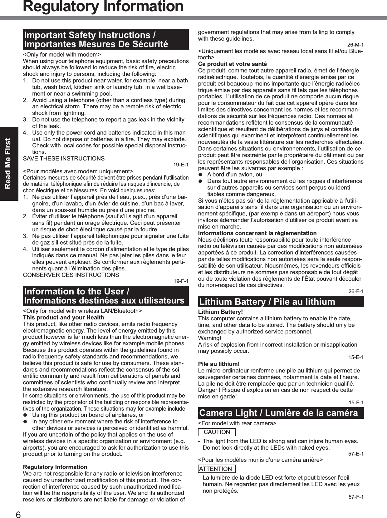 6Read Me FirstRegulatory InformationImportant Safety Instructions / Importantes Mesures De Sécurité<Only for model with modem>When using your telephone equipment, basic safety precautions shock and injury to persons, including the following: 1. Do not use this product near water, for example, near a bath tub, wash bowl, kitchen sink or laundry tub, in a wet base-ment or near a swimming pool.2. Avoid using a telephone (other than a cordless type) during an electrical storm. There may be a remote risk of electric shock from lightning.3. Do not use the telephone to report a gas leak in the vicinity of the leak.4. Use only the power cord and batteries indicated in this man-Check with local codes for possible special disposal instruc-tions.SAVE THESE INSTRUCTIONS19-E-1<Pour modèles avec modem uniquement>Certaines mesures de sécurité doivent être prises pendant l’utilisation choc électrique et de blessures. En voici quelquesunes:1. Ne pas utiliser l’appareil près de l’eau, p.ex., près d’une bai-gnoire, d’un lavabo, d’un évier de cuisine, d’un bac à laver, dans un sous-sol humide ou près d’une piscine.2. Éviter d’utiliser le téléphone (sauf s’il s’agit d’un appareil un risque de choc électrique causé par la foudre.3. Ne pas utiliser l’appareil téléphonique pour signaler une fuite de gaz s’il est situé près de la fuite.4. Utiliser seulement le cordon d’alimentation et le type de piles indiqués dans ce manual. Ne pas jeter les piles dans le feu: elles peuvent exploser. Se conformer aux règlements perti-nents quant à l’élimination des piles.CONSERVER CES INSTRUCTIONS19-F-1Information to the User / Informations destinées aux utilisateurs<Only for model with wireless LAN/Bluetooth>This product and your HealthThis product, like other radio devices, emits radio frequency electromagnetic energy. The level of energy emitted by this product however is far much less than the electromagnetic ener-gy emitted by wireless devices like for example mobile phones.Because this product operates within the guidelines found in radio frequency safety standards and recommendations, we believe this product is safe for use by consumers. These stan--committees of scientists who continually review and interpret the extensive research literature.In some situations or environments, the use of this product may be restricted by the proprietor of the building or responsible representa-tives of the organization. These situations may for example include:z Using this product on board of airplanes, orz In any other environment where the risk of interference to If you are uncertain of the policy that applies on the use of airports), you are encouraged to ask for authorization to use this product prior to turning on the product.Regulatory InformationWe are not responsible for any radio or television interference --tion will be the responsibility of the user. We and its authorized resellers or distributors are not liable for damage or violation of government regulations that may arise from failing to comply with these guidelines.26-M-1-tooth>Ce produit et votre santéCe produit, comme tout autre appareil radio, émet de l’énergie radioélectrique. Toutefois, la quantité d’énergie émise par ce produit est beaucoup moins importante que l’énergie radioélec-portables. L’utilisation de ce produit ne comporte aucun risque pour le consommateur du fait que cet appareil opère dans les limites des directives concernant les normes et les recomman-dations de sécurité sur les fréquences radio. Ces normes et nouveautés de la vaste littérature sur les recherches effectuées. Dans certaines situations ou environnements, l’utilisation de ce produit peut être restreinte par le propriétaire du bâtiment ou par les représentants responsables de l’organisation. Ces situations peuvent être les suivantes par exemple :z A bord d’un avion, ouz Dans tout autre environnement où les risques d’interférence sur d’autres appareils ou services sont perçus ou identi-Si vous n’êtes pas sûr de la réglementation applicable à l’utili--invitons àdemander l’autorisation d’utiliser ce produit avant sa mise en marche.Informations concernant la réglementationNous déclinons toute responsabilité pour toute interférence apportées à ce produit. La correction d’interférences causées -et les distributeurs ne sommes pas responsable de tout dégât ou de toute violation des règlements de l’État pouvant découler du non-respect de ces directives.26-F-1Lithium Battery / Pile au lithiumLithium Battery!This computer contains a lithium battery to enable the date, time, and other data to be stored. The battery should only be exchanged by authorized service personnel.Warning!A risk of explosion from incorrect installation or misapplication may possibly occur.15-E-1Pile au lithium!Le micro-ordinateur renferme une pile au lithium qui permet de sauvegarder certaines données, notamment la date et l’heure. Danger ! Risque d’explosion en cas de non respect de cette mise en garde!15-F-1Camera Light / Lumière de la caméra<For model with rear camera>CAUTION- The light from the LED is strong and can injure human eyes. Do not look directly at the LEDs with naked eyes.57-E-1<Pour les modèles munis d’une caméra arrière>ATTENTION- La lumière de la diode LED est forte et peut blesser l’oeil humain. Ne regardez pas directement les LED avec les yeux non protégés.57-F-1