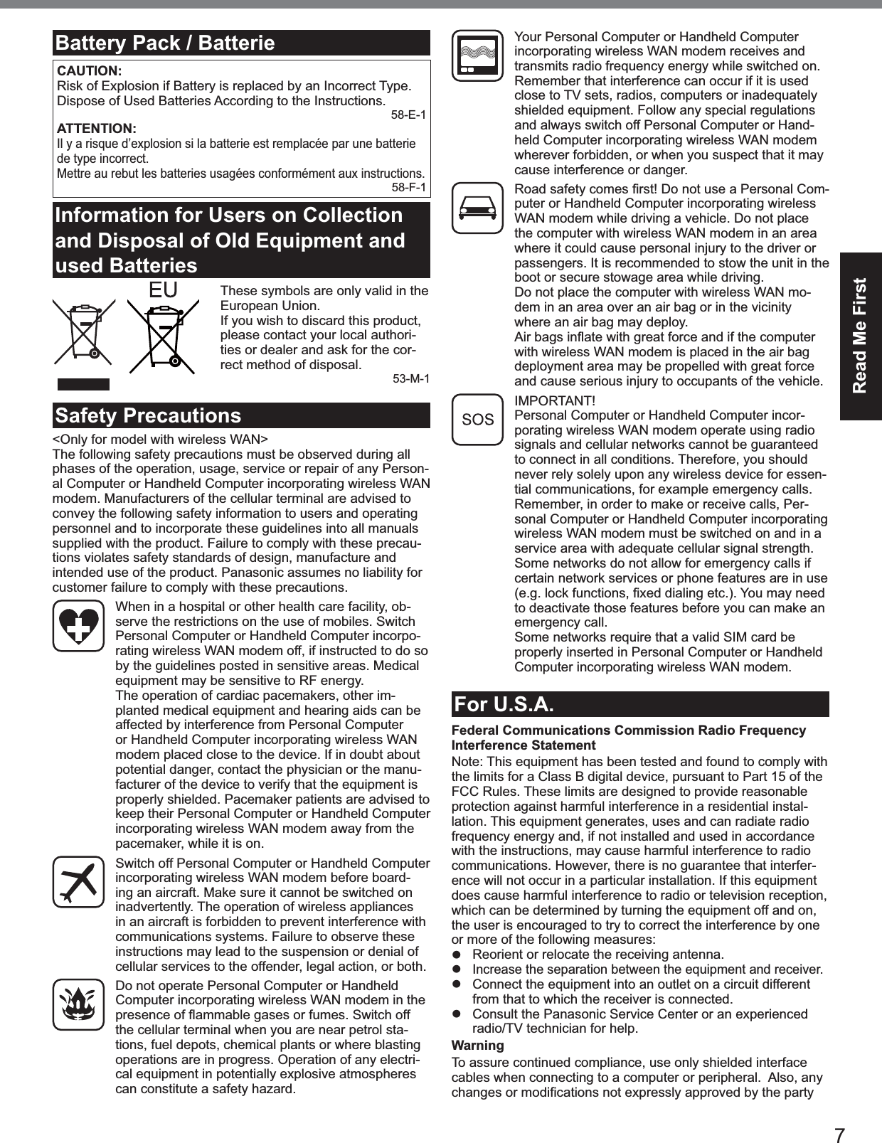 7Read Me FirstBattery Pack / BatterieCAUTION:Risk of Explosion if Battery is replaced by an Incorrect Type. Dispose of Used Batteries According to the Instructions.58-E-1ATTENTION:Il y a risque d’explosion si la batterie est remplacée par une batterie de type incorrect.Mettre au rebut les batteries usagées conformément aux instructions.58-F-1Information for Users on Collection and Disposal of Old Equipment and used Batteries These symbols are only valid in the European Union. If you wish to discard this product, please contact your local authori-ties or dealer and ask for the cor-rect method of disposal.53-M-1Safety Precautions<Only for model with wireless WAN>The following safety precautions must be observed during all phases of the operation, usage, service or repair of any Person-al Computer or Handheld Computer incorporating wireless WAN modem. Manufacturers of the cellular terminal are advised to convey the following safety information to users and operating personnel and to incorporate these guidelines into all manuals supplied with the product. Failure to comply with these precau-tions violates safety standards of design, manufacture and intended use of the product. Panasonic assumes no liability for customer failure to comply with these precautions. When in a hospital or other health care facility, ob-serve the restrictions on the use of mobiles. Switch Personal Computer or Handheld Computer incorpo-rating wireless WAN modem off, if instructed to do so by the guidelines posted in sensitive areas. Medical equipment may be sensitive to RF energy. The operation of cardiac pacemakers, other im-planted medical equipment and hearing aids can be affected by interference from Personal Computer or Handheld Computer incorporating wireless WAN modem placed close to the device. If in doubt about potential danger, contact the physician or the manu-facturer of the device to verify that the equipment is properly shielded. Pacemaker patients are advised to keep their Personal Computer or Handheld Computer incorporating wireless WAN modem away from the pacemaker, while it is on. Switch off Personal Computer or Handheld Computer incorporating wireless WAN modem before board-ing an aircraft. Make sure it cannot be switched on inadvertently. The operation of wireless appliances in an aircraft is forbidden to prevent interference with communications systems. Failure to observe these instructions may lead to the suspension or denial of cellular services to the offender, legal action, or both. Do not operate Personal Computer or Handheld Computer incorporating wireless WAN modem in the the cellular terminal when you are near petrol sta-tions, fuel depots, chemical plants or where blasting operations are in progress. Operation of any electri-cal equipment in potentially explosive atmospheres can constitute a safety hazard. Your Personal Computer or Handheld Computer incorporating wireless WAN modem receives and transmits radio frequency energy while switched on. Remember that interference can occur if it is used close to TV sets, radios, computers or inadequately shielded equipment. Follow any special regulations and always switch off Personal Computer or Hand-held Computer incorporating wireless WAN modem wherever forbidden, or when you suspect that it may cause interference or danger. -puter or Handheld Computer incorporating wireless WAN modem while driving a vehicle. Do not place the computer with wireless WAN modem in an area where it could cause personal injury to the driver or passengers. It is recommended to stow the unit in the boot or secure stowage area while driving. Do not place the computer with wireless WAN mo-dem in an area over an air bag or in the vicinity where an air bag may deploy. with wireless WAN modem is placed in the air bag deployment area may be propelled with great force and cause serious injury to occupants of the vehicle. IMPORTANT! Personal Computer or Handheld Computer incor-porating wireless WAN modem operate using radio signals and cellular networks cannot be guaranteed to connect in all conditions. Therefore, you should never rely solely upon any wireless device for essen-tial communications, for example emergency calls.Remember, in order to make or receive calls, Per-sonal Computer or Handheld Computer incorporating wireless WAN modem must be switched on and in a service area with adequate cellular signal strength.Some networks do not allow for emergency calls if certain network services or phone features are in use to deactivate those features before you can make an emergency call.Some networks require that a valid SIM card be properly inserted in Personal Computer or Handheld Computer incorporating wireless WAN modem.For U.S.A.Federal Communications Commission Radio Frequency Interference StatementNote: This equipment has been tested and found to comply with the limits for a Class B digital device, pursuant to Part 15 of the FCC Rules. These limits are designed to provide reasonable protection against harmful interference in a residential instal-lation. This equipment generates, uses and can radiate radio frequency energy and, if not installed and used in accordance with the instructions, may cause harmful interference to radio communications. However, there is no guarantee that interfer-ence will not occur in a particular installation. If this equipment does cause harmful interference to radio or television reception, which can be determined by turning the equipment off and on, the user is encouraged to try to correct the interference by one or more of the following measures:z Reorient or relocate the receiving antenna.z Increase the separation between the equipment and receiver.z Connect the equipment into an outlet on a circuit different from that to which the receiver is connected.z Consult the Panasonic Service Center or an experienced radio/TV technician for help.WarningTo assure continued compliance, use only shielded interface cables when connecting to a computer or peripheral. Also, any 
