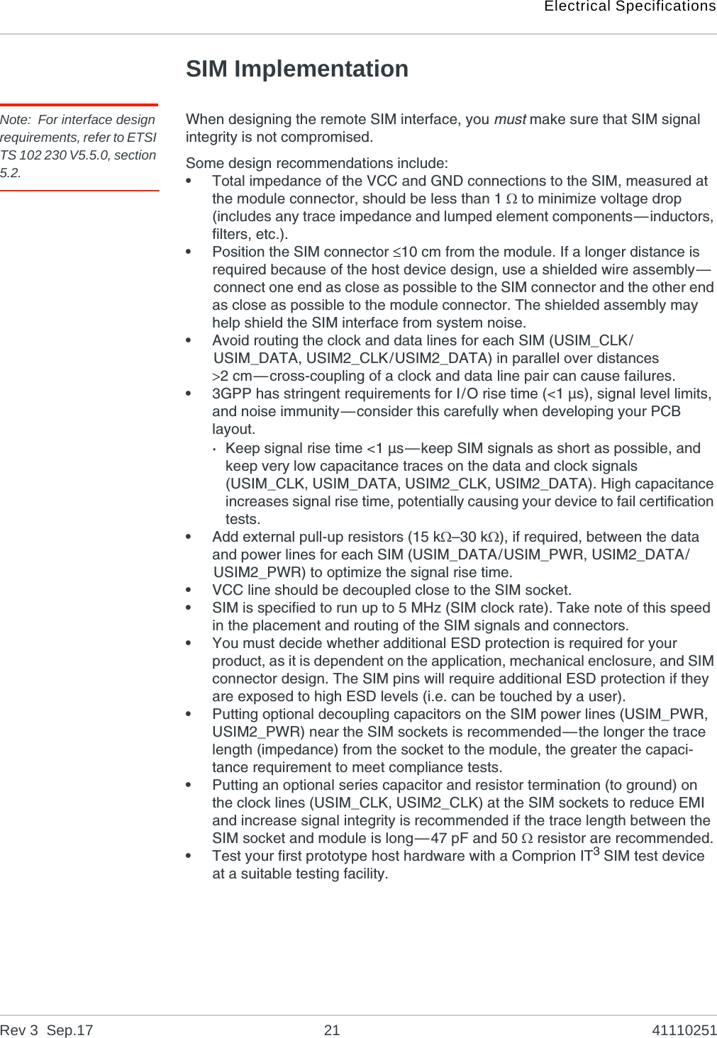 Electrical SpecificationsRev 3  Sep.17 21 41110251SIM ImplementationNote: For interface design requirements, refer to ETSI TS 102 230 V5.5.0, section 5.2.When designing the remote SIM interface, you must make sure that SIM signal integrity is not compromised.Some design recommendations include:•Total impedance of the VCC and GND connections to the SIM, measured at the module connector, should be less than 1  to minimize voltage drop (includes any trace impedance and lumped element components—inductors, filters, etc.).•Position the SIM connector 10 cm from the module. If a longer distance is required because of the host device design, use a shielded wire assembly—connect one end as close as possible to the SIM connector and the other end as close as possible to the module connector. The shielded assembly may help shield the SIM interface from system noise.•Avoid routing the clock and data lines for each SIM (USIM_CLK/USIM_DATA, USIM2_CLK/USIM2_DATA) in parallel over distances 2 cm—cross-coupling of a clock and data line pair can cause failures.•3GPP has stringent requirements for I/O rise time (&lt;1 µs), signal level limits, and noise immunity—consider this carefully when developing your PCB layout.·Keep signal rise time &lt;1 µs—keep SIM signals as short as possible, and keep very low capacitance traces on the data and clock signals (USIM_CLK, USIM_DATA, USIM2_CLK, USIM2_DATA). High capacitance increases signal rise time, potentially causing your device to fail certification tests.•Add external pull-up resistors (15 k–30 k), if required, between the data and power lines for each SIM (USIM_DATA/USIM_PWR, USIM2_DATA/USIM2_PWR) to optimize the signal rise time.•VCC line should be decoupled close to the SIM socket.•SIM is specified to run up to 5 MHz (SIM clock rate). Take note of this speed in the placement and routing of the SIM signals and connectors.•You must decide whether additional ESD protection is required for your product, as it is dependent on the application, mechanical enclosure, and SIM connector design. The SIM pins will require additional ESD protection if they are exposed to high ESD levels (i.e. can be touched by a user).•Putting optional decoupling capacitors on the SIM power lines (USIM_PWR, USIM2_PWR) near the SIM sockets is recommended—the longer the trace length (impedance) from the socket to the module, the greater the capaci-tance requirement to meet compliance tests.•Putting an optional series capacitor and resistor termination (to ground) on the clock lines (USIM_CLK, USIM2_CLK) at the SIM sockets to reduce EMI and increase signal integrity is recommended if the trace length between the SIM socket and module is long—47 pF and 50  resistor are recommended.•Test your first prototype host hardware with a Comprion IT3 SIM test device at a suitable testing facility. 