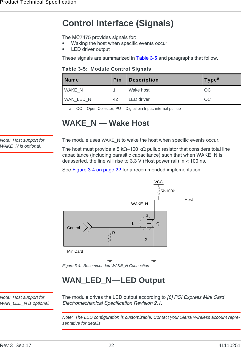 Product Technical SpecificationRev 3  Sep.17 22 41110251Control Interface (Signals)The MC7475 provides signals for:•Waking the host when specific events occur•LED driver outputThese signals are summarized in Table 3-5 and paragraphs that follow.WAKE_N — Wake HostNote: Host support for WAKE_N is optional.The module uses WAKE_N to wake the host when specific events occur.The host must provide a 5 k–100 k pullup resistor that considers total line capacitance (including parasitic capacitance) such that when WAKE_N is deasserted, the line will rise to 3.3 V (Host power rail) in &lt; 100 ns.See Figure 3-4 on page 22 for a recommended implementation.Figure 3-4: Recommended WAKE_N ConnectionWAN_LED_N—LED OutputNote: Host support for WAN_LED_N is optional.The module drives the LED output according to [6] PCI Express Mini Card Electromechanical Specification Revision 2.1.Note: The LED configuration is customizable. Contact your Sierra Wireless account repre-sentative for details.Table 3-5: Module Control SignalsName Pin Description Typeaa. OC—Open Collector; PU—Digital pin Input, internal pull upWAKE_N 1Wake host OCWAN_LED_N 42 LED driver OCControlRWAKE_N123Q5k-100kHostVCCMiniCard