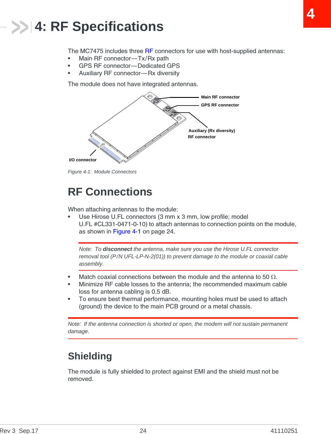 Rev 3  Sep.17 24 4111025144: RF SpecificationsThe MC7475 includes three RF connectors for use with host-supplied antennas:•Main RF connector—Tx/Rx path•GPS RF connector—Dedicated GPS•Auxiliary RF connector—Rx diversityThe module does not have integrated antennas.Figure 4-1: Module ConnectorsRF ConnectionsWhen attaching antennas to the module:•Use Hirose U.FL connectors (3 mm x 3 mm, low profile; model U.FL #CL331-0471-0-10) to attach antennas to connection points on the module, as shown in Figure 4-1 on page 24.Note: To disconnect the antenna, make sure you use the Hirose U.FL connector removal tool (P/N UFL-LP-N-2(01)) to prevent damage to the module or coaxial cable assembly.•Match coaxial connections between the module and the antenna to 50 .•Minimize RF cable losses to the antenna; the recommended maximum cable loss for antenna cabling is 0.5 dB.•To ensure best thermal performance, mounting holes must be used to attach (ground) the device to the main PCB ground or a metal chassis.Note: If the antenna connection is shorted or open, the modem will not sustain permanent damage.ShieldingThe module is fully shielded to protect against EMI and the shield must not be removed.I/O connectorMain RF connectorGPS RF connectorAuxiliary (Rx diversity)RF connector
