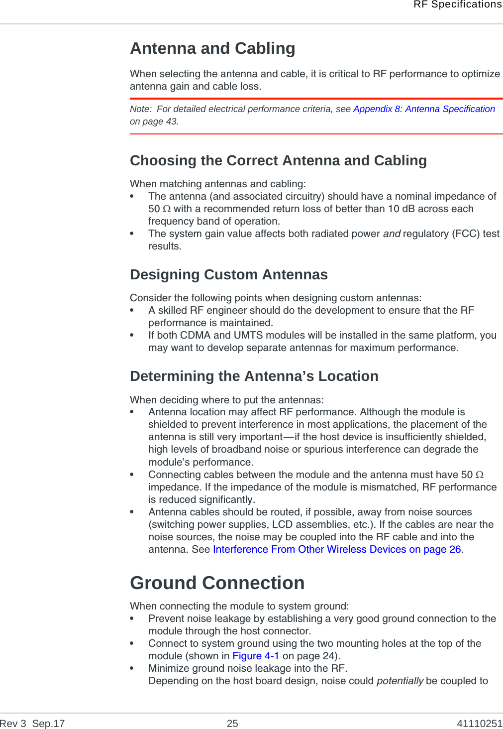 RF SpecificationsRev 3  Sep.17 25 41110251Antenna and CablingWhen selecting the antenna and cable, it is critical to RF performance to optimize antenna gain and cable loss.Note: For detailed electrical performance criteria, see Appendix 8: Antenna Specification on page 43.Choosing the Correct Antenna and CablingWhen matching antennas and cabling:•The antenna (and associated circuitry) should have a nominal impedance of 50  with a recommended return loss of better than 10 dB across each frequency band of operation.•The system gain value affects both radiated power and regulatory (FCC) test results.Designing Custom AntennasConsider the following points when designing custom antennas:•A skilled RF engineer should do the development to ensure that the RF performance is maintained.•If both CDMA and UMTS modules will be installed in the same platform, you may want to develop separate antennas for maximum performance.Determining the Antenna’s LocationWhen deciding where to put the antennas:•Antenna location may affect RF performance. Although the module is shielded to prevent interference in most applications, the placement of the antenna is still very important—if the host device is insufficiently shielded, high levels of broadband noise or spurious interference can degrade the module’s performance.•Connecting cables between the module and the antenna must have 50  impedance. If the impedance of the module is mismatched, RF performance is reduced significantly.•Antenna cables should be routed, if possible, away from noise sources (switching power supplies, LCD assemblies, etc.). If the cables are near the noise sources, the noise may be coupled into the RF cable and into the antenna. See Interference From Other Wireless Devices on page 26.Ground ConnectionWhen connecting the module to system ground:•Prevent noise leakage by establishing a very good ground connection to the module through the host connector.•Connect to system ground using the two mounting holes at the top of the module (shown in Figure 4-1 on page 24).•Minimize ground noise leakage into the RF.Depending on the host board design, noise could potentially be coupled to 