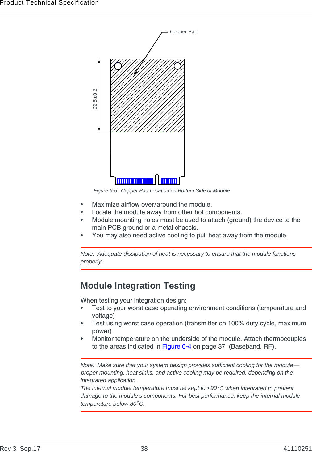Product Technical SpecificationRev 3  Sep.17 38 41110251Figure 6-5: Copper Pad Location on Bottom Side of Module•Maximize airflow over/around the module.•Locate the module away from other hot components.•Module mounting holes must be used to attach (ground) the device to the main PCB ground or a metal chassis.•You may also need active cooling to pull heat away from the module.Note: Adequate dissipation of heat is necessary to ensure that the module functions properly.Module Integration TestingWhen testing your integration design:•Test to your worst case operating environment conditions (temperature and voltage)•Test using worst case operation (transmitter on 100% duty cycle, maximum power)•Monitor temperature on the underside of the module. Attach thermocouples to the areas indicated in Figure 6-4 on page 37  (Baseband, RF).Note: Make sure that your system design provides sufficient cooling for the module—proper mounting, heat sinks, and active cooling may be required, depending on the integrated application.The internal module temperature must be kept to &lt;90°C when integrated to prevent damage to the module’s components. For best performance, keep the internal module temperature below 80°C.  29.5±0.2Copper Pad