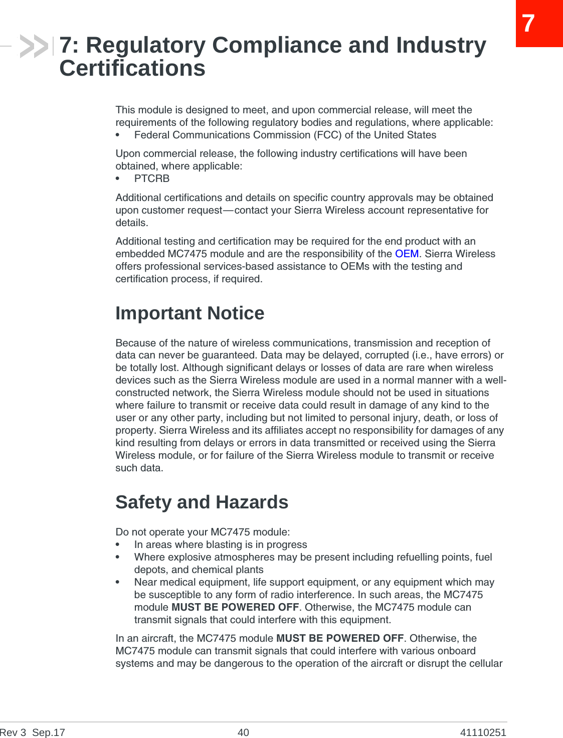 Rev 3  Sep.17 40 4111025177: Regulatory Compliance and Industry CertificationsThis module is designed to meet, and upon commercial release, will meet the requirements of the following regulatory bodies and regulations, where applicable:•Federal Communications Commission (FCC) of the United StatesUpon commercial release, the following industry certifications will have been obtained, where applicable:•PTCRBAdditional certifications and details on specific country approvals may be obtained upon customer request—contact your Sierra Wireless account representative for details.Additional testing and certification may be required for the end product with an embedded MC7475 module and are the responsibility of the OEM. Sierra Wireless offers professional services-based assistance to OEMs with the testing and certification process, if required.Important NoticeBecause of the nature of wireless communications, transmission and reception of data can never be guaranteed. Data may be delayed, corrupted (i.e., have errors) or be totally lost. Although significant delays or losses of data are rare when wireless devices such as the Sierra Wireless module are used in a normal manner with a well-constructed network, the Sierra Wireless module should not be used in situations where failure to transmit or receive data could result in damage of any kind to the user or any other party, including but not limited to personal injury, death, or loss of property. Sierra Wireless and its affiliates accept no responsibility for damages of any kind resulting from delays or errors in data transmitted or received using the Sierra Wireless module, or for failure of the Sierra Wireless module to transmit or receive such data.Safety and HazardsDo not operate your MC7475 module:•In areas where blasting is in progress•Where explosive atmospheres may be present including refuelling points, fuel depots, and chemical plants•Near medical equipment, life support equipment, or any equipment which may be susceptible to any form of radio interference. In such areas, the MC7475 module MUST BE POWERED OFF. Otherwise, the MC7475 module can transmit signals that could interfere with this equipment.In an aircraft, the MC7475 module MUST BE POWERED OFF. Otherwise, the MC7475 module can transmit signals that could interfere with various onboard systems and may be dangerous to the operation of the aircraft or disrupt the cellular 