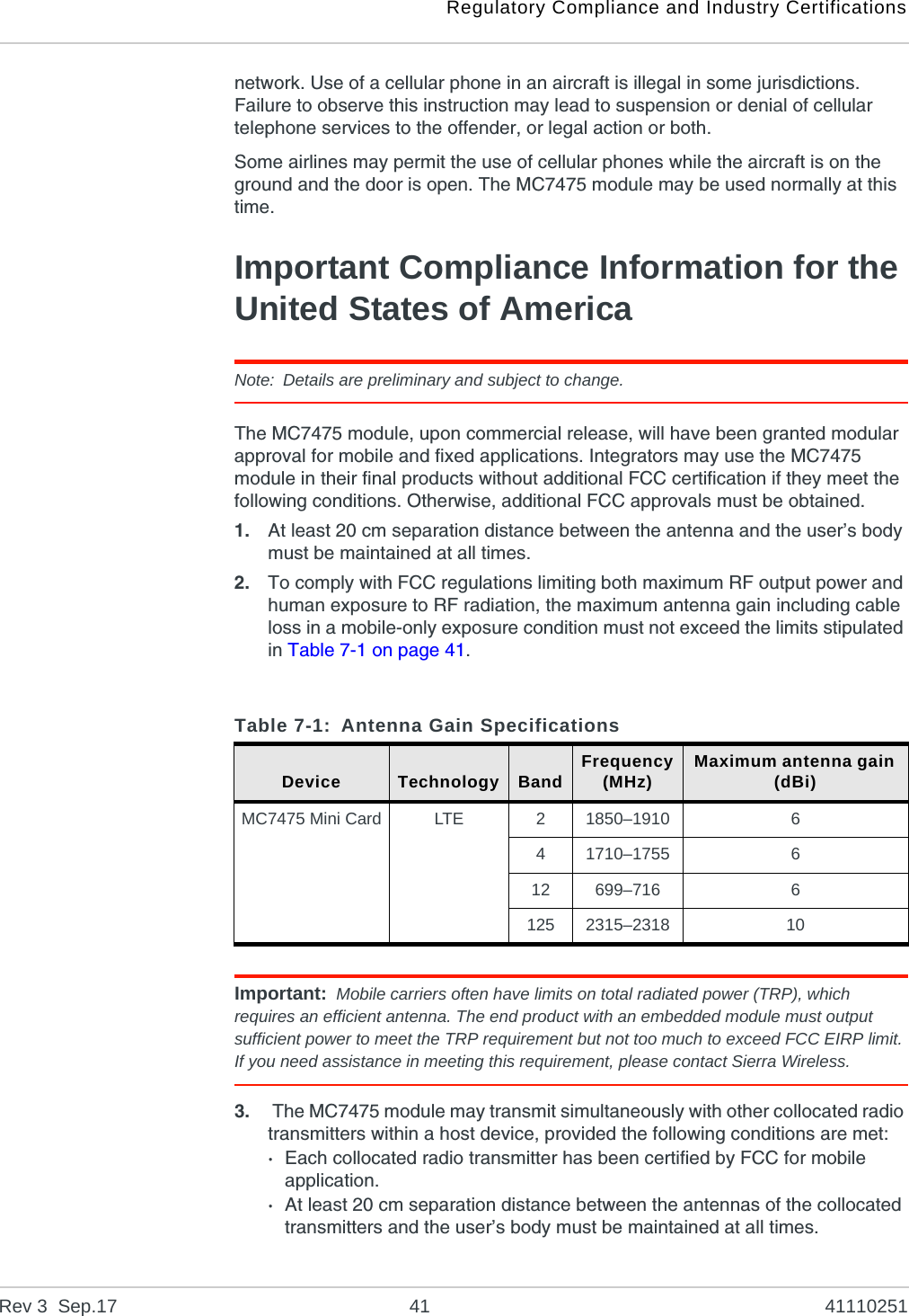 Regulatory Compliance and Industry CertificationsRev 3  Sep.17 41 41110251network. Use of a cellular phone in an aircraft is illegal in some jurisdictions. Failure to observe this instruction may lead to suspension or denial of cellular telephone services to the offender, or legal action or both.Some airlines may permit the use of cellular phones while the aircraft is on the ground and the door is open. The MC7475 module may be used normally at this time.Important Compliance Information for the United States of AmericaNote: Details are preliminary and subject to change.The MC7475 module, upon commercial release, will have been granted modular approval for mobile and fixed applications. Integrators may use the MC7475 module in their final products without additional FCC certification if they meet the following conditions. Otherwise, additional FCC approvals must be obtained.1. At least 20 cm separation distance between the antenna and the user’s body must be maintained at all times.2. To comply with FCC regulations limiting both maximum RF output power and human exposure to RF radiation, the maximum antenna gain including cable loss in a mobile-only exposure condition must not exceed the limits stipulated in Table 7-1 on page 41.Important: Mobile carriers often have limits on total radiated power (TRP), which requires an efficient antenna. The end product with an embedded module must output sufficient power to meet the TRP requirement but not too much to exceed FCC EIRP limit. If you need assistance in meeting this requirement, please contact Sierra Wireless.3.  The MC7475 module may transmit simultaneously with other collocated radio transmitters within a host device, provided the following conditions are met:·Each collocated radio transmitter has been certified by FCC for mobile application.·At least 20 cm separation distance between the antennas of the collocated transmitters and the user’s body must be maintained at all times.Table 7-1: Antenna Gain SpecificationsDevice Technology Band Frequency(MHz) Maximum antenna gain (dBi)MC7475 Mini Card LTE 21850–1910 641710–1755 612 699–716 6125 2315–2318 10