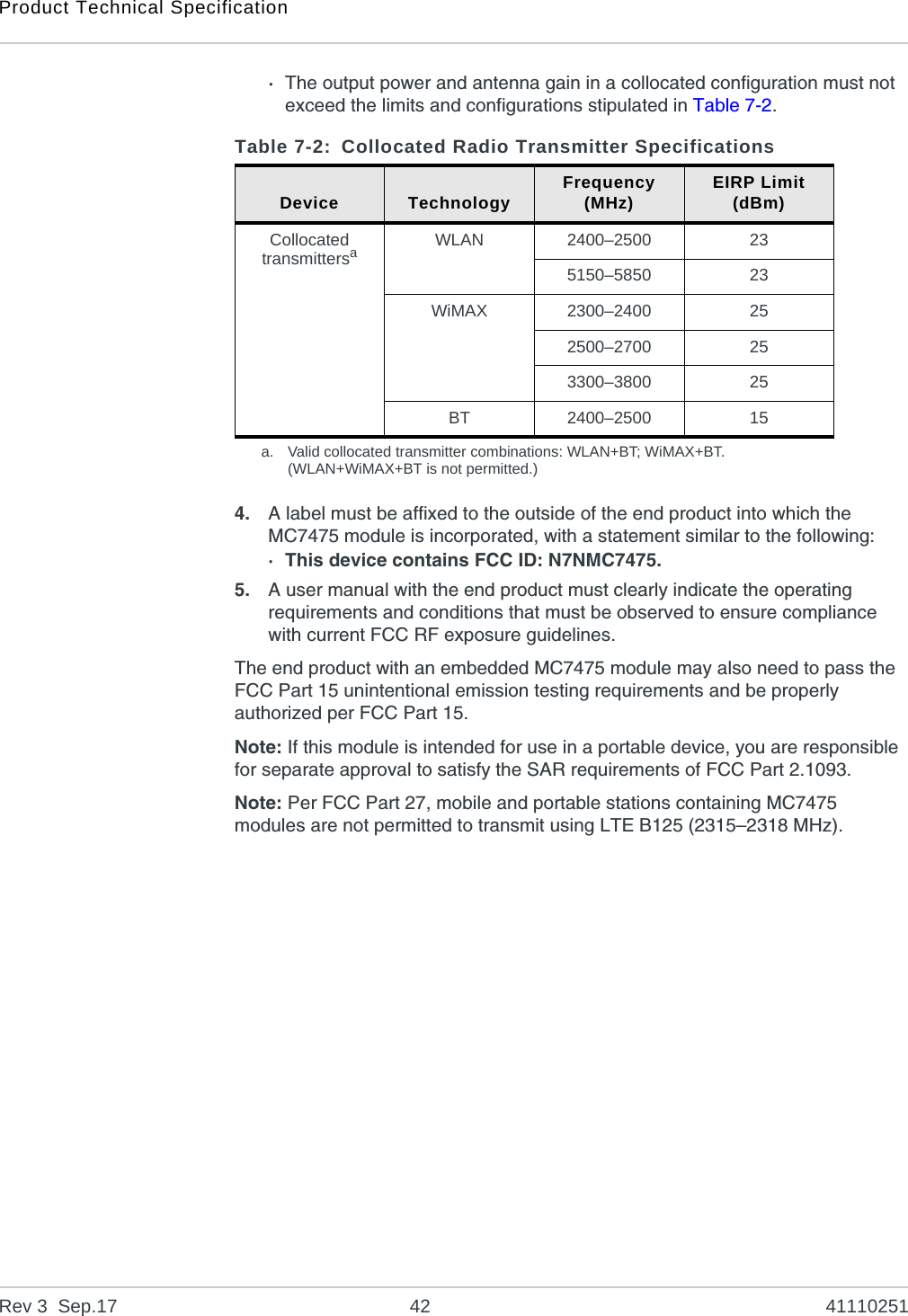 Product Technical SpecificationRev 3  Sep.17 42 41110251·The output power and antenna gain in a collocated configuration must not exceed the limits and configurations stipulated in Table 7-2. 4. A label must be affixed to the outside of the end product into which the MC7475 module is incorporated, with a statement similar to the following:· This device contains FCC ID: N7NMC7475.5. A user manual with the end product must clearly indicate the operating requirements and conditions that must be observed to ensure compliance with current FCC RF exposure guidelines.The end product with an embedded MC7475 module may also need to pass the FCC Part 15 unintentional emission testing requirements and be properly authorized per FCC Part 15.Note: If this module is intended for use in a portable device, you are responsible for separate approval to satisfy the SAR requirements of FCC Part 2.1093.Note: Per FCC Part 27, mobile and portable stations containing MC7475 modules are not permitted to transmit using LTE B125 (2315–2318 MHz).Table 7-2: Collocated Radio Transmitter SpecificationsDevice Technology Frequency(MHz) EIRP Limit(dBm)Collocated transmittersaa. Valid collocated transmitter combinations: WLAN+BT; WiMAX+BT.(WLAN+WiMAX+BT is not permitted.)WLAN 2400–2500 235150–5850 23WiMAX 2300–2400 252500–2700 253300–3800 25BT 2400–2500 15