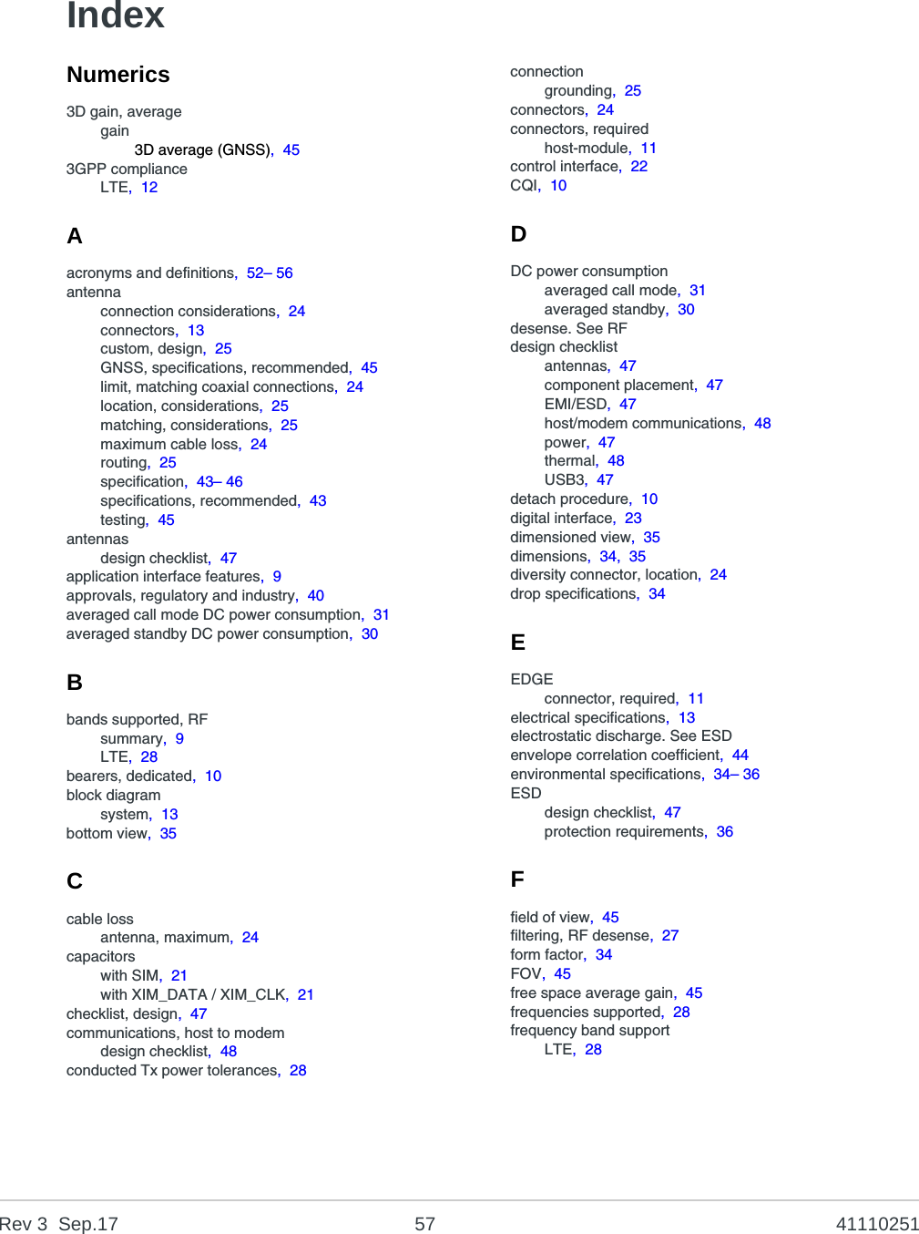 Rev 3  Sep.17 57 41110251IndexNumerics3D gain, averagegain3D average (GNSS),  453GPP complianceLTE,  12Aacronyms and definitions,  52– 56antennaconnection considerations,  24connectors,  13custom, design,  25GNSS, specifications, recommended,  45limit, matching coaxial connections,  24location, considerations,  25matching, considerations,  25maximum cable loss,  24routing,  25specification,  43– 46specifications, recommended,  43testing,  45antennasdesign checklist,  47application interface features,  9approvals, regulatory and industry,  40averaged call mode DC power consumption,  31averaged standby DC power consumption,  30Bbands supported, RFsummary,  9LTE,  28bearers, dedicated,  10block diagramsystem,  13bottom view,  35Ccable lossantenna, maximum,  24capacitorswith SIM,  21with XIM_DATA / XIM_CLK,  21checklist, design,  47communications, host to modemdesign checklist,  48conducted Tx power tolerances,  28connectiongrounding,  25connectors,  24connectors, requiredhost-module,  11control interface,  22CQI,  10DDC power consumptionaveraged call mode,  31averaged standby,  30desense. See RFdesign checklistantennas,  47component placement,  47EMI/ESD,  47host/modem communications,  48power,  47thermal,  48USB3,  47detach procedure,  10digital interface,  23dimensioned view,  35dimensions,  34,  35diversity connector, location,  24drop specifications,  34EEDGEconnector, required,  11electrical specifications,  13electrostatic discharge. See ESDenvelope correlation coefficient,  44environmental specifications,  34– 36ESDdesign checklist,  47protection requirements,  36Ffield of view,  45filtering, RF desense,  27form factor,  34FOV,  45free space average gain,  45frequencies supported,  28frequency band supportLTE,  28