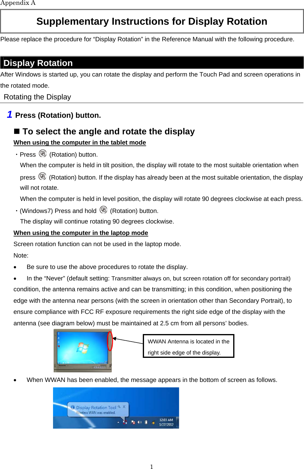 Appendix A 1 Supplementary Instructions for Display Rotation Please replace the procedure for “Display Rotation” in the Reference Manual with the following procedure. Display Rotation After Windows is started up, you can rotate the display and perform the Touch Pad and screen operations in the rotated mode. Rotating the Display 1 Press (Rotation) button. To select the angle and rotate the display When using the computer in the tablet mode ・Press (Rotation) button. When the computer is held in tilt position, the display will rotate to the most suitable orientation when press (Rotation) button. If the display has already been at the most suitable orientation, the display will not rotate. When the computer is held in level position, the display will rotate 90 degrees clockwise at each press. ・(Windows7) Press and hold (Rotation) button. The display will continue rotating 90 degrees clockwise. When using the computer in the laptop mode Screen rotation function can not be used in the laptop mode. Note: Be sure to use the above procedures to rotate the display. In the “Never” (default setting: Transmitter always on, but screen rotation off for secondary portrait) condition, the antenna remains active and can be transmitting; in this condition, when positioning the edge with the antenna near persons (with the screen in orientation other than Secondary Portrait), to ensure compliance with FCC RF exposure requirements the right side edge of the display with the antenna (see diagram below) must be maintained at 2.5 cm from all persons’ bodies. When WWAN has been enabled, the message appears in the bottom of screen as follows. WWAN Antenna is located in the right side edge of the display.