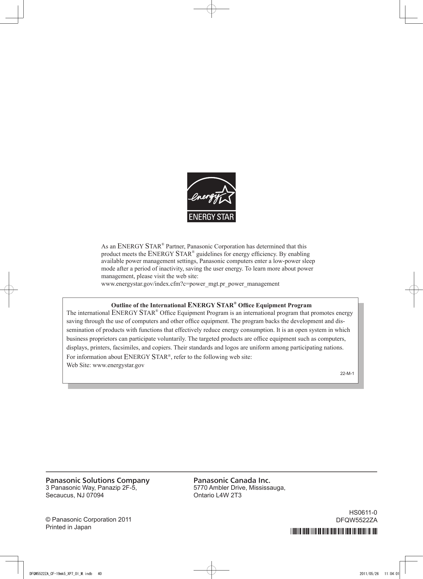 Outline of the International ENERGY STAR® Ofce Equipment ProgramThe international ENERGY STAR® Ofce Equipment Program is an international program that promotes energy saving through the use of computers and other ofce equipment. The program backs the development and dis-semination of products with functions that effectively reduce energy consumption. It is an open system in which business proprietors can participate voluntarily. The targeted products are ofce equipment such as computers, displays, printers, facsimiles, and copiers. Their standards and logos are uniform among participating nations.For information about ENERGY STAR®, refer to the following web site:Web Site: www.energystar.govPanasonic Solutions CompanyPanasonic Canada Inc.As an ENERGY STAR® Partner, Panasonic Corporation has determined that this product meets the ENERGY STAR® guidelines for energy efciency. By enabling available power management settings, Panasonic computers enter a low-power sleep mode after a period of inactivity, saving the user energy. To learn more about power  management, please visit the web site:www.energystar.gov/index.cfm?c=power_mgt.pr_power_managementDFQW5522ZA_CF-19mk5_XP7_OI_M.indb   40 2011/05/26   11:04:01