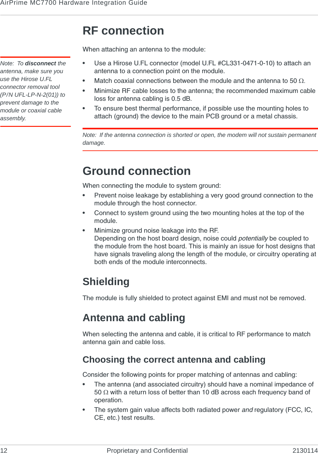 AirPrime MC7700 Hardware Integration Guide12 Proprietary and Confidential 2130114RF connectionWhen attaching an antenna to the module:Note: To disconnect the antenna, make sure you use the Hirose U.FL connector removal tool(P/N UFL-LP-N-2(01)) to prevent damage to the module or coaxial cable assembly.•Use a Hirose U.FL connector (model U.FL #CL331-0471-0-10) to attach an antenna to a connection point on the module.•Match coaxial connections between the module and the antenna to 50 •Minimize RF cable losses to the antenna; the recommended maximum cable loss for antenna cabling is 0.5 dB.•To ensure best thermal performance, if possible use the mounting holes to attach (ground) the device to the main PCB ground or a metal chassis.Note: If the antenna connection is shorted or open, the modem will not sustain permanent damage.Ground connectionWhen connecting the module to system ground:•Prevent noise leakage by establishing a very good ground connection to the module through the host connector.•Connect to system ground using the two mounting holes at the top of the module.•Minimize ground noise leakage into the RF.Depending on the host board design, noise could potentially be coupled to the module from the host board. This is mainly an issue for host designs that have signals traveling along the length of the module, or circuitry operating at both ends of the module interconnects.ShieldingThe module is fully shielded to protect against EMI and must not be removed.Antenna and cablingWhen selecting the antenna and cable, it is critical to RF performance to match antenna gain and cable loss.Choosing the correct antenna and cablingConsider the following points for proper matching of antennas and cabling:•The antenna (and associated circuitry) should have a nominal impedance of 50  with a return loss of better than 10 dB across each frequency band of operation.•The system gain value affects both radiated power and regulatory (FCC, IC, CE, etc.) test results.