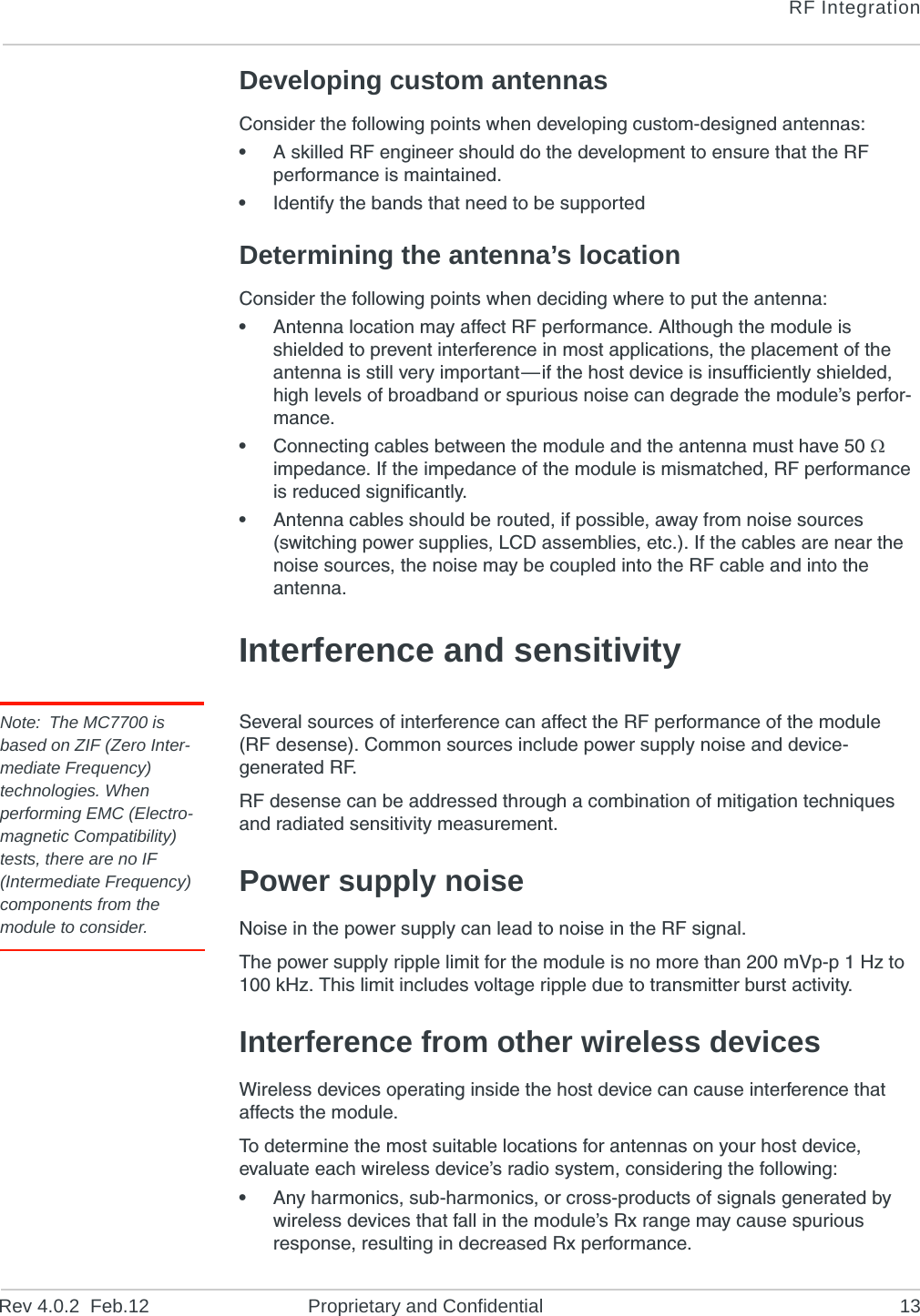 RF IntegrationRev 4.0.2  Feb.12 Proprietary and Confidential 13Developing custom antennasConsider the following points when developing custom-designed antennas:•A skilled RF engineer should do the development to ensure that the RF performance is maintained.•Identify the bands that need to be supportedDetermining the antenna’s locationConsider the following points when deciding where to put the antenna:•Antenna location may affect RF performance. Although the module is shielded to prevent interference in most applications, the placement of the antenna is still very important—if the host device is insufficiently shielded, high levels of broadband or spurious noise can degrade the module’s perfor-mance.•Connecting cables between the module and the antenna must have 50  impedance. If the impedance of the module is mismatched, RF performance is reduced significantly.•Antenna cables should be routed, if possible, away from noise sources (switching power supplies, LCD assemblies, etc.). If the cables are near the noise sources, the noise may be coupled into the RF cable and into the antenna.Interference and sensitivityNote: The MC7700 is based on ZIF (Zero Inter-mediate Frequency) technologies. When performing EMC (Electro-magnetic Compatibility) tests, there are no IF (Intermediate Frequency) components from the module to consider.Several sources of interference can affect the RF performance of the module (RF desense). Common sources include power supply noise and device-generated RF.RF desense can be addressed through a combination of mitigation techniques and radiated sensitivity measurement.Power supply noiseNoise in the power supply can lead to noise in the RF signal. The power supply ripple limit for the module is no more than 200 mVp-p 1 Hz to 100 kHz. This limit includes voltage ripple due to transmitter burst activity.Interference from other wireless devicesWireless devices operating inside the host device can cause interference that affects the module.To determine the most suitable locations for antennas on your host device, evaluate each wireless device’s radio system, considering the following:•Any harmonics, sub-harmonics, or cross-products of signals generated by wireless devices that fall in the module’s Rx range may cause spurious response, resulting in decreased Rx performance.