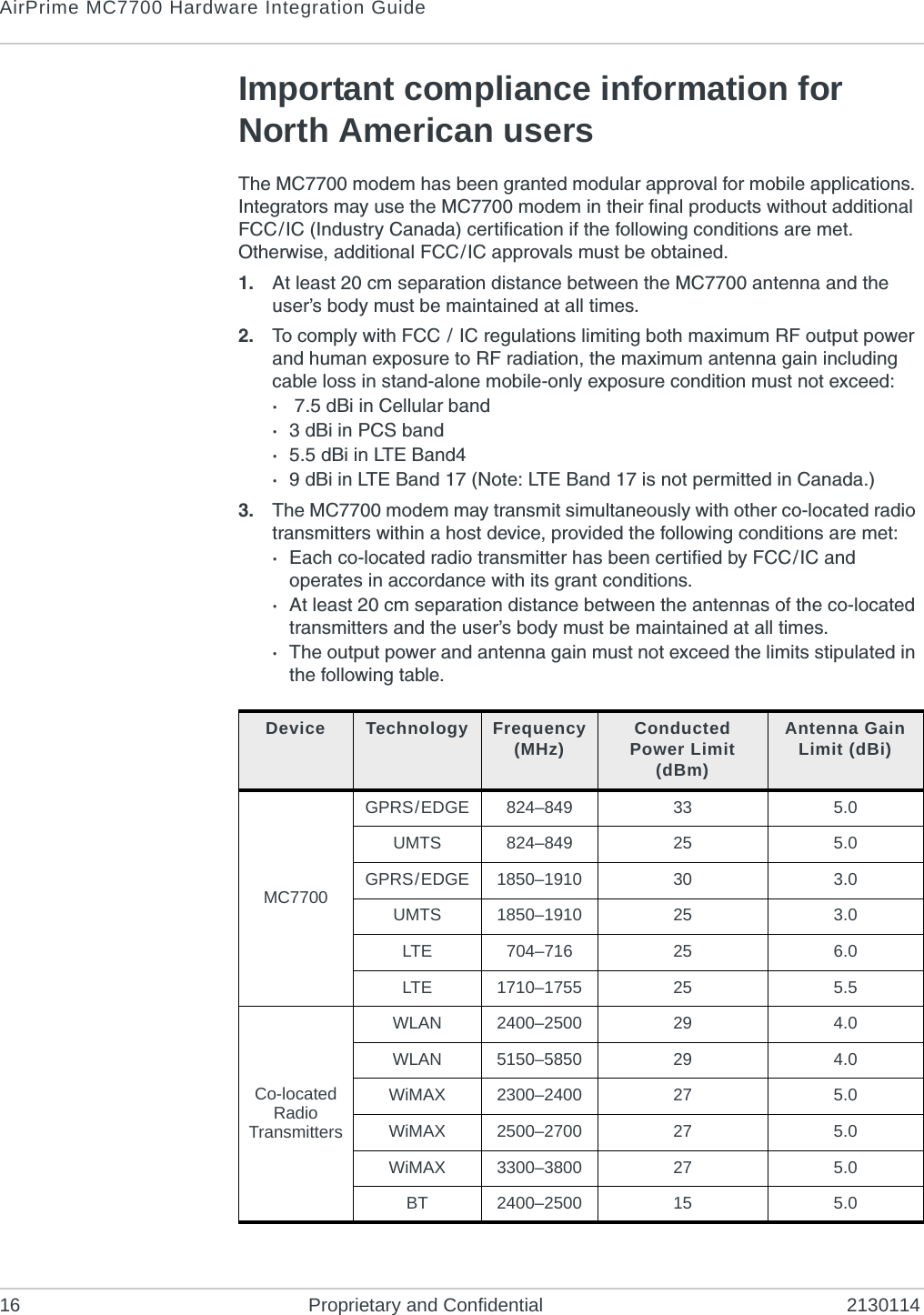 AirPrime MC7700 Hardware Integration Guide16 Proprietary and Confidential 2130114Important compliance information for North American usersThe MC7700 modem has been granted modular approval for mobile applications. Integrators may use the MC7700 modem in their final products without additional FCC/IC (Industry Canada) certification if the following conditions are met. Otherwise, additional FCC/IC approvals must be obtained.1. At least 20 cm separation distance between the MC7700 antenna and the user’s body must be maintained at all times.2. To comply with FCC / IC regulations limiting both maximum RF output power and human exposure to RF radiation, the maximum antenna gain including cable loss in stand-alone mobile-only exposure condition must not exceed:· 7.5 dBi in Cellular band·3 dBi in PCS band·5.5 dBi in LTE Band4·9 dBi in LTE Band 17 (Note: LTE Band 17 is not permitted in Canada.)3. The MC7700 modem may transmit simultaneously with other co-located radio transmitters within a host device, provided the following conditions are met:·Each co-located radio transmitter has been certified by FCC/IC and operates in accordance with its grant conditions.·At least 20 cm separation distance between the antennas of the co-located transmitters and the user’s body must be maintained at all times.·The output power and antenna gain must not exceed the limits stipulated in the following table.Device Technology Frequency (MHz) Conducted Power Limit (dBm)Antenna Gain Limit (dBi)MC7700GPRS/EDGE 824–849 33 5.0UMTS 824–849 25 5.0GPRS/EDGE 1850–1910 30 3.0UMTS 1850–1910 25 3.0LTE 704–716 25 6.0LTE 1710–1755 25 5.5Co-located Radio TransmittersWLAN 2400–2500WLAN 5150–5850WiMAX 2300–2400 27 5.0WiMAX 2500–2700 27 5.0WiMAX 3300–3800 27 5.0BT 2400–2500 5.029294.04.015