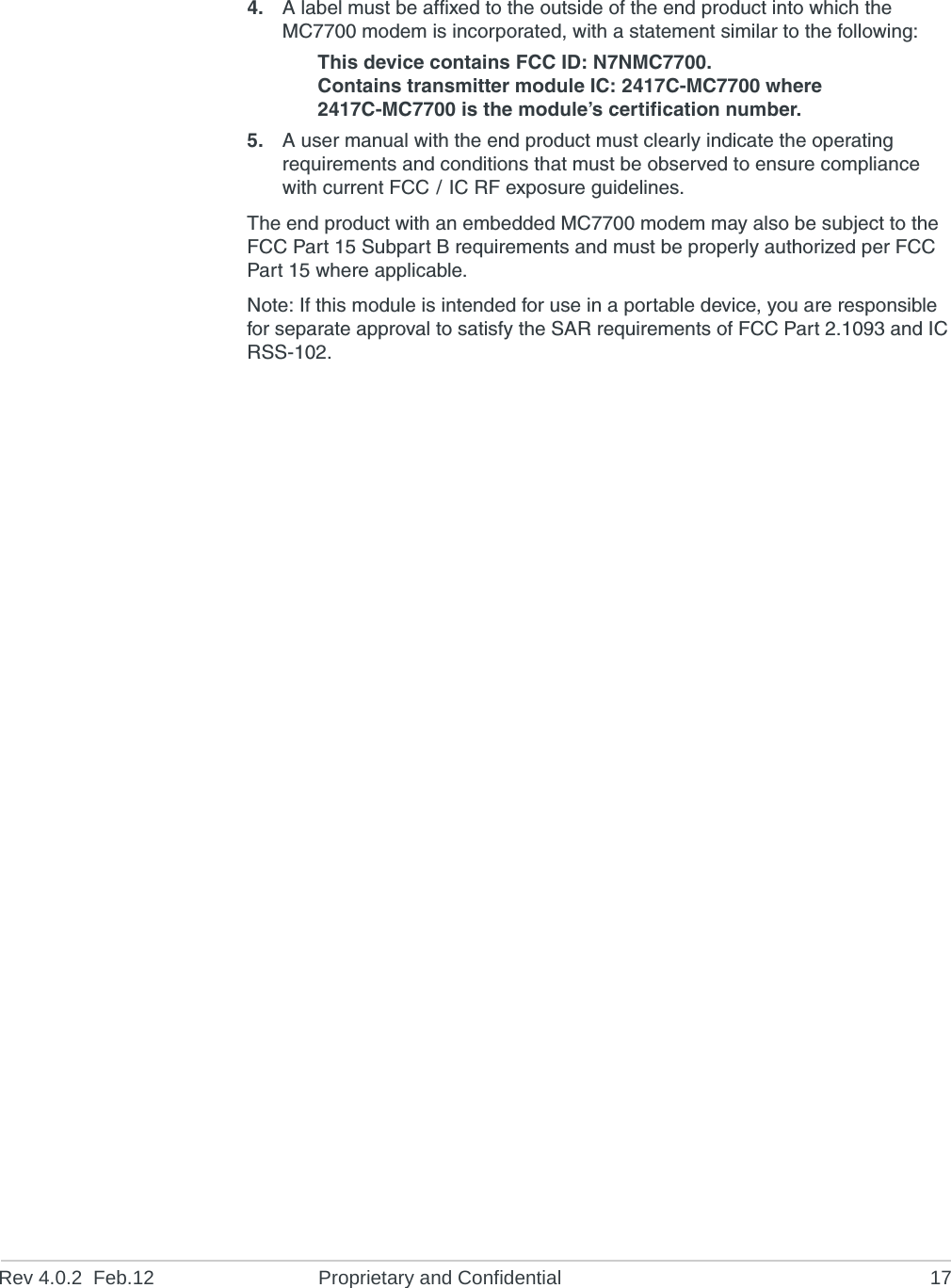 Rev 4.0.2  Feb.12 Proprietary and Confidential 174. A label must be affixed to the outside of the end product into which the MC7700 modem is incorporated, with a statement similar to the following:This device contains FCC ID: N7NMC7700.Contains transmitter module IC: 2417C-MC7700 where 2417C-MC7700 is the module’s certification number.5. A user manual with the end product must clearly indicate the operating requirements and conditions that must be observed to ensure compliance with current FCC / IC RF exposure guidelines.The end product with an embedded MC7700 modem may also be subject to the FCC Part 15 Subpart B requirements and must be properly authorized per FCC Part 15 where applicable.Note: If this module is intended for use in a portable device, you are responsible for separate approval to satisfy the SAR requirements of FCC Part 2.1093 and IC RSS-102.