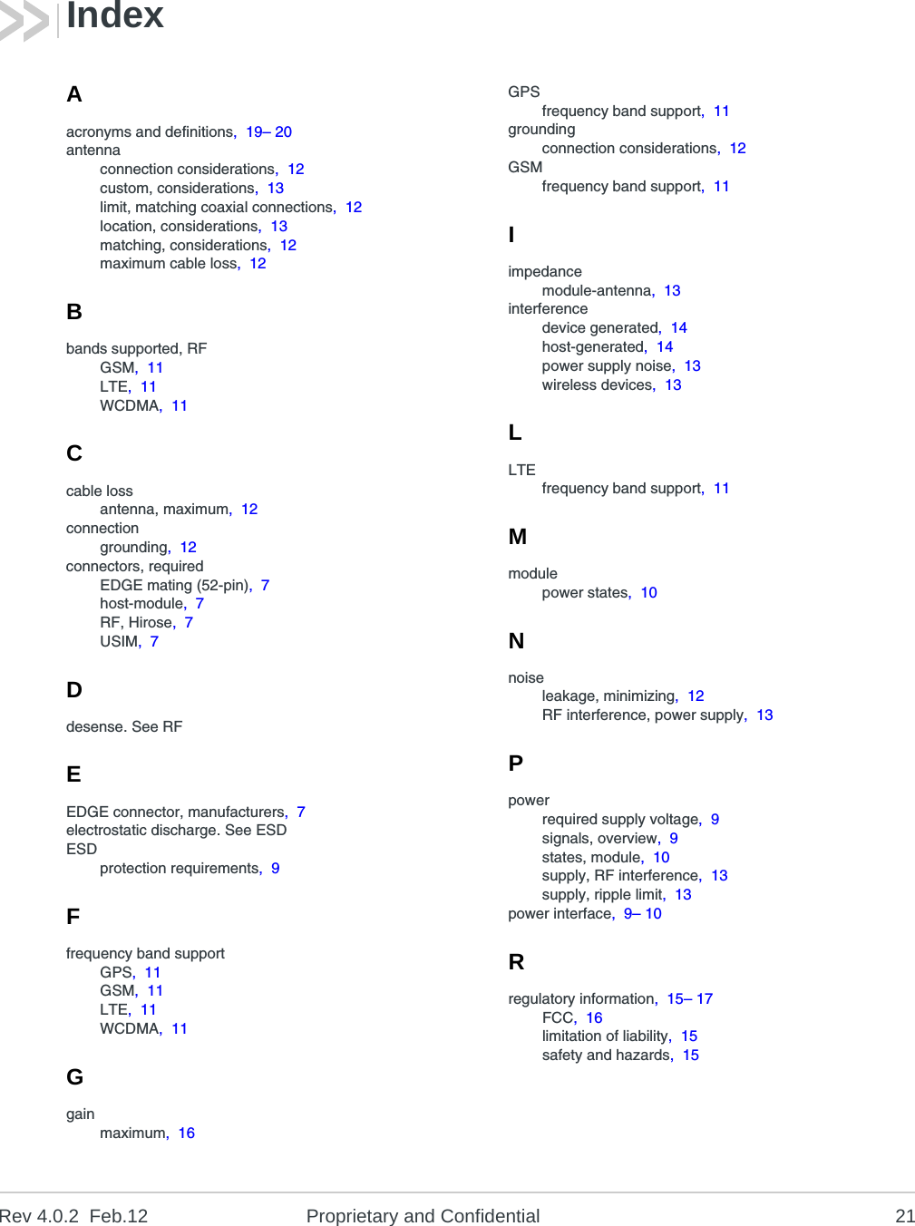 Rev 4.0.2  Feb.12 Proprietary and Confidential 21Aacronyms and definitions,  19– 20antennaconnection considerations,  12custom, considerations,  13limit, matching coaxial connections,  12location, considerations,  13matching, considerations,  12maximum cable loss,  12Bbands supported, RFGSM,  11LTE,  11WCDMA,  11Ccable lossantenna, maximum,  12connectiongrounding,  12connectors, requiredEDGE mating (52-pin),  7host-module,  7RF, Hirose,  7USIM,  7Ddesense. See RFEEDGE connector, manufacturers,  7electrostatic discharge. See ESDESDprotection requirements,  9Ffrequency band supportGPS,  11GSM,  11LTE,  11WCDMA,  11Ggainmaximum,  16GPSfrequency band support,  11groundingconnection considerations,  12GSMfrequency band support,  11Iimpedancemodule-antenna,  13interferencedevice generated,  14host-generated,  14power supply noise,  13wireless devices,  13LLTEfrequency band support,  11Mmodulepower states,  10Nnoiseleakage, minimizing,  12RF interference, power supply,  13Ppowerrequired supply voltage,  9signals, overview,  9states, module,  10supply, RF interference,  13supply, ripple limit,  13power interface,  9– 10Rregulatory information,  15– 17FCC,  16limitation of liability,  15safety and hazards,  15Index