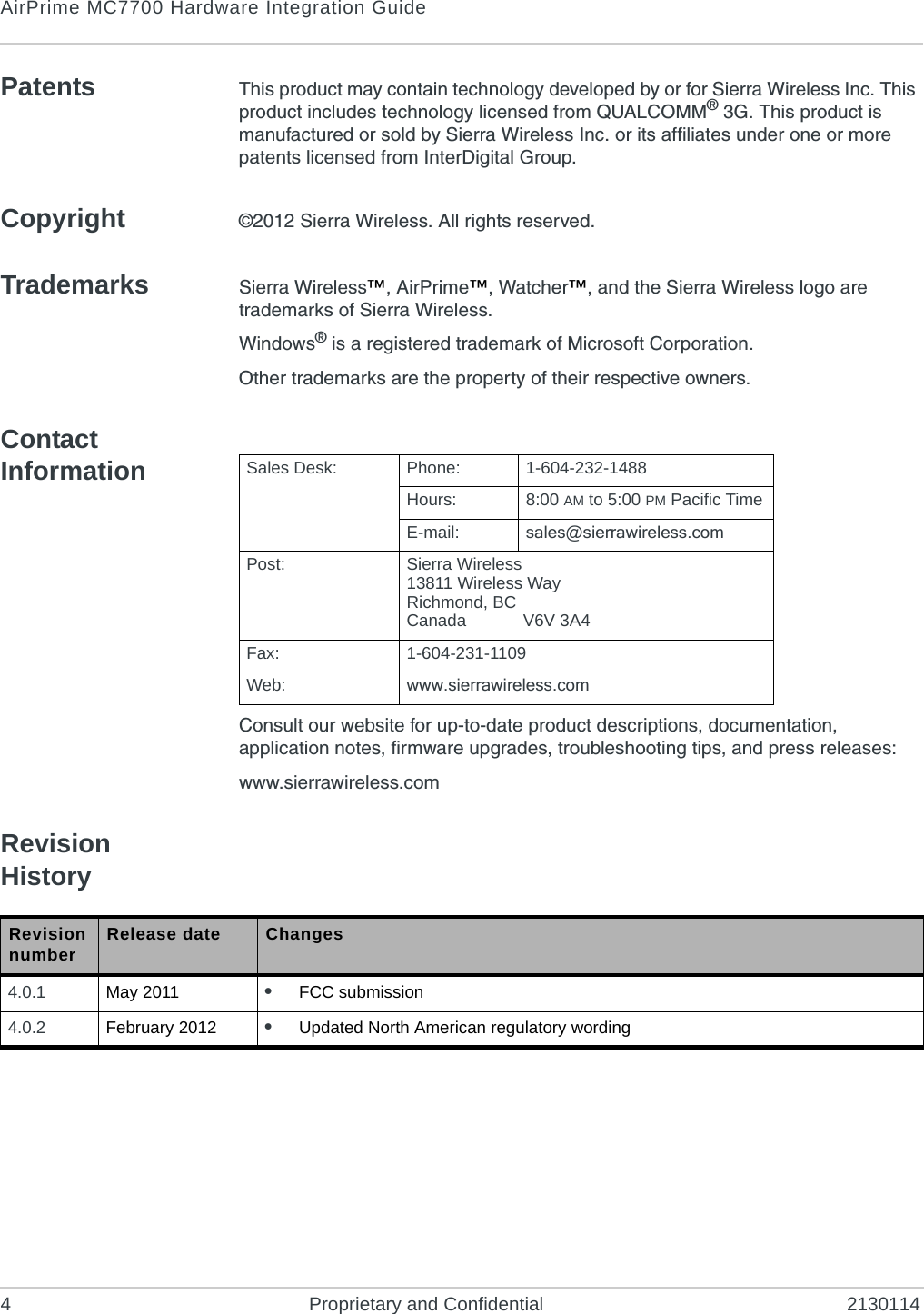 AirPrime MC7700 Hardware Integration Guide4 Proprietary and Confidential 2130114Patents This product may contain technology developed by or for Sierra Wireless Inc. This product includes technology licensed from QUALCOMM® 3G. This product is manufactured or sold by Sierra Wireless Inc. or its affiliates under one or more patents licensed from InterDigital Group.Copyright ©2012 Sierra Wireless. All rights reserved.Trademarks Sierra Wireless™, AirPrime™, Watcher™, and the Sierra Wireless logo are trademarks of Sierra Wireless.Windows® is a registered trademark of Microsoft Corporation.Other trademarks are the property of their respective owners.Contact InformationConsult our website for up-to-date product descriptions, documentation, application notes, firmware upgrades, troubleshooting tips, and press releases:www.sierrawireless.comRevision HistorySales Desk: Phone: 1-604-232-1488Hours: 8:00 AM to 5:00 PM Pacific TimeE-mail: sales@sierrawireless.comPost: Sierra Wireless13811 Wireless WayRichmond, BCCanada            V6V 3A4Fax: 1-604-231-1109Web: www.sierrawireless.comRevision number Release date Changes4.0.1 May 2011 •FCC submission4.0.2 February 2012 •Updated North American regulatory wording