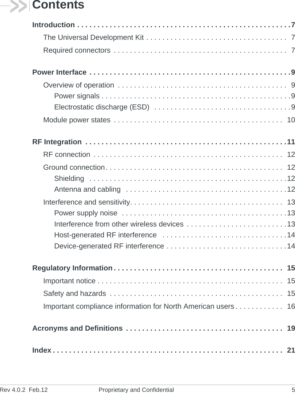 Rev 4.0.2  Feb.12 Proprietary and Confidential 5ContentsIntroduction . . . . . . . . . . . . . . . . . . . . . . . . . . . . . . . . . . . . . . . . . . . . . . . . . . . . .7The Universal Development Kit . . . . . . . . . . . . . . . . . . . . . . . . . . . . . . . . . . .  7Required connectors  . . . . . . . . . . . . . . . . . . . . . . . . . . . . . . . . . . . . . . . . . . .  7Power Interface . . . . . . . . . . . . . . . . . . . . . . . . . . . . . . . . . . . . . . . . . . . . . . . . . .9Overview of operation  . . . . . . . . . . . . . . . . . . . . . . . . . . . . . . . . . . . . . . . . . .  9Power signals . . . . . . . . . . . . . . . . . . . . . . . . . . . . . . . . . . . . . . . . . . . . . . .9Electrostatic discharge (ESD)  . . . . . . . . . . . . . . . . . . . . . . . . . . . . . . . . . .9Module power states  . . . . . . . . . . . . . . . . . . . . . . . . . . . . . . . . . . . . . . . . . .  10RF Integration  . . . . . . . . . . . . . . . . . . . . . . . . . . . . . . . . . . . . . . . . . . . . . . . . . .11RF connection  . . . . . . . . . . . . . . . . . . . . . . . . . . . . . . . . . . . . . . . . . . . . . . .  12Ground connection. . . . . . . . . . . . . . . . . . . . . . . . . . . . . . . . . . . . . . . . . . . .  12Shielding   . . . . . . . . . . . . . . . . . . . . . . . . . . . . . . . . . . . . . . . . . . . . . . . . .12Antenna and cabling   . . . . . . . . . . . . . . . . . . . . . . . . . . . . . . . . . . . . . . . .12Interference and sensitivity. . . . . . . . . . . . . . . . . . . . . . . . . . . . . . . . . . . . . .  13Power supply noise  . . . . . . . . . . . . . . . . . . . . . . . . . . . . . . . . . . . . . . . . .13Interference from other wireless devices  . . . . . . . . . . . . . . . . . . . . . . . . .13Host-generated RF interference   . . . . . . . . . . . . . . . . . . . . . . . . . . . . . . .14Device-generated RF interference . . . . . . . . . . . . . . . . . . . . . . . . . . . . . .14Regulatory Information . . . . . . . . . . . . . . . . . . . . . . . . . . . . . . . . . . . . . . . . . .  15Important notice . . . . . . . . . . . . . . . . . . . . . . . . . . . . . . . . . . . . . . . . . . . . . .  15Safety and hazards  . . . . . . . . . . . . . . . . . . . . . . . . . . . . . . . . . . . . . . . . . . .  15Important compliance information for North American users . . . . . . . . . . . .  16Acronyms and Definitions  . . . . . . . . . . . . . . . . . . . . . . . . . . . . . . . . . . . . . . .  19Index . . . . . . . . . . . . . . . . . . . . . . . . . . . . . . . . . . . . . . . . . . . . . . . . . . . . . . . . .  21