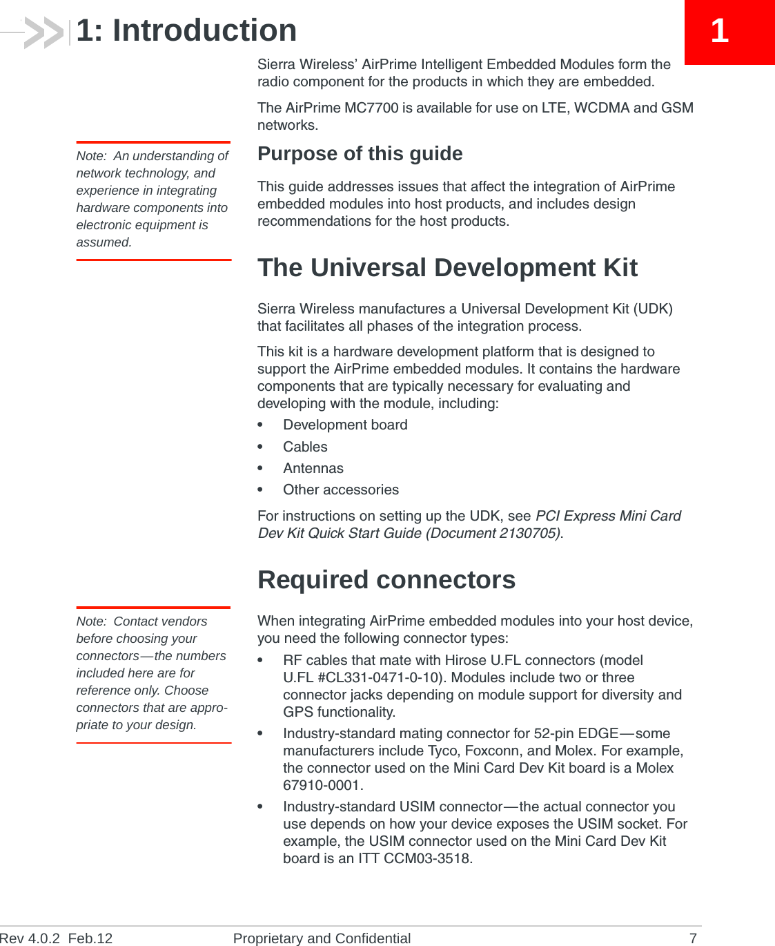 Rev 4.0.2  Feb.12 Proprietary and Confidential 711: IntroductionSierra Wireless’ AirPrime Intelligent Embedded Modules form the radio component for the products in which they are embedded.The AirPrime MC7700 is available for use on LTE, WCDMA and GSM networks.Note: An understanding of network technology, and experience in integrating hardware components into electronic equipment is assumed.Purpose of this guideThis guide addresses issues that affect the integration of AirPrime embedded modules into host products, and includes design recommendations for the host products.The Universal Development KitSierra Wireless manufactures a Universal Development Kit (UDK) that facilitates all phases of the integration process.This kit is a hardware development platform that is designed to support the AirPrime embedded modules. It contains the hardware components that are typically necessary for evaluating and developing with the module, including:•Development board•Cables•Antennas•Other accessoriesFor instructions on setting up the UDK, see PCI Express Mini Card Dev Kit Quick Start Guide (Document 2130705).Required connectorsNote: Contact vendors before choosing your connectors—the numbers included here are for reference only. Choose connectors that are appro-priate to your design.When integrating AirPrime embedded modules into your host device, you need the following connector types:•RF cables that mate with Hirose U.FL connectors (model U.FL #CL331-0471-0-10). Modules include two or three connector jacks depending on module support for diversity and GPS functionality.•Industry-standard mating connector for 52-pin EDGE—some manufacturers include Tyco, Foxconn, and Molex. For example, the connector used on the Mini Card Dev Kit board is a Molex 67910-0001.•Industry-standard USIM connector—the actual connector you use depends on how your device exposes the USIM socket. For example, the USIM connector used on the Mini Card Dev Kit board is an ITT CCM03-3518.