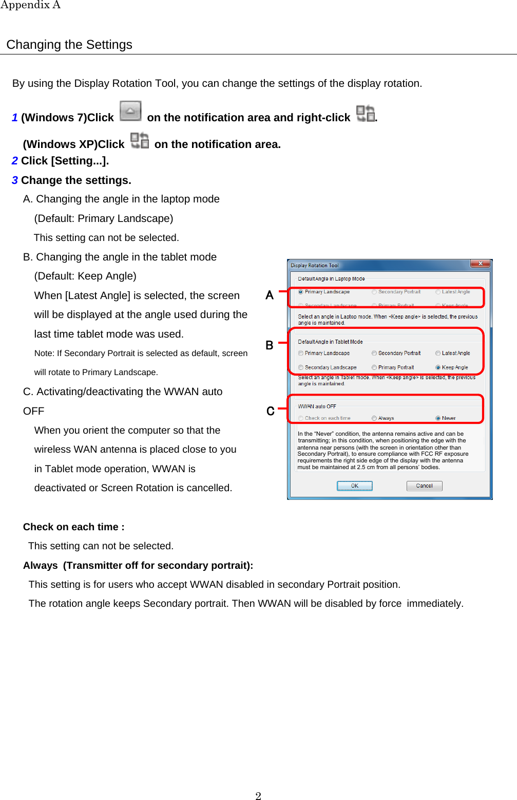 Appendix A 2  Changing the Settings  By using the Display Rotation Tool, you can change the settings of the display rotation. 1 (Windows 7)Click   on the notification area and right-click  . (Windows XP)Click    on the notification area. 2 Click [Setting...]. 3 Change the settings. A. Changing the angle in the laptop mode (Default: Primary Landscape) This setting can not be selected. B. Changing the angle in the tablet mode (Default: Keep Angle) When [Latest Angle] is selected, the screen will be displayed at the angle used during thelast time tablet mode was used. Note: If Secondary Portrait is selected as default, screenwill rotate to Primary Landscape.   C. Activating/deactivating the WWAN auto OFF When you orient the computer so that the wireless WAN antenna is placed close to you in Tablet mode operation, WWAN is deactivated or Screen Rotation is cancelled.   Check on each time :   This setting can not be selected. Always (Transmitter off for secondary portrait): This setting is for users who accept WWAN disabled in secondary Portrait position. The rotation angle keeps Secondary portrait. Then WWAN will be disabled by force immediately.          must be maintained at 2.5 cm from all persons’ bodies.   requirements the right side edge of the display with the antenna   Secondary Portrait), to ensure compliance with FCC RF exposure   antenna near persons (with the screen in orientation other than   transmitting; in this condition, when positioning the edge with the     In the “Never” condition, the antenna remains active and can be A B   C   