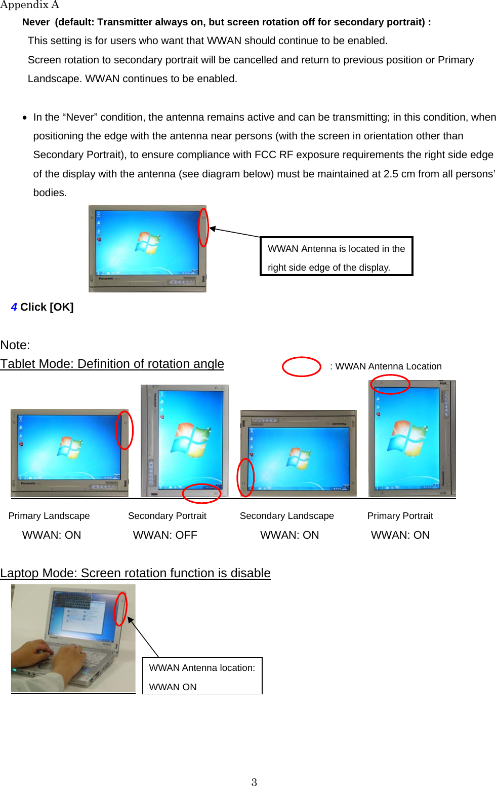 Appendix A 3 Never (default: Transmitter always on, but screen rotation off for secondary portrait) : This setting is for users who want that WWAN should continue to be enabled. Screen rotation to secondary portrait will be cancelled and return to previous position or Primary Landscape. WWAN continues to be enabled.    In the “Never” condition, the antenna remains active and can be transmitting; in this condition, when positioning the edge with the antenna near persons (with the screen in orientation other than Secondary Portrait), to ensure compliance with FCC RF exposure requirements the right side edge of the display with the antenna (see diagram below) must be maintained at 2.5 cm from all persons’ bodies.   4 Click [OK]  Note:  Tablet Mode: Definition of rotation angle           Primary Landscape       Secondary Portrait    Secondary Landscape       Primary Portrait WWAN: ON          WWAN: OFF         WWAN: ON     WWAN: ON  Laptop Mode: Screen rotation function is disable  : WWAN Antenna Location WWAN Antenna is located in the right side edge of the display. WWAN Antenna location: WWAN ON   