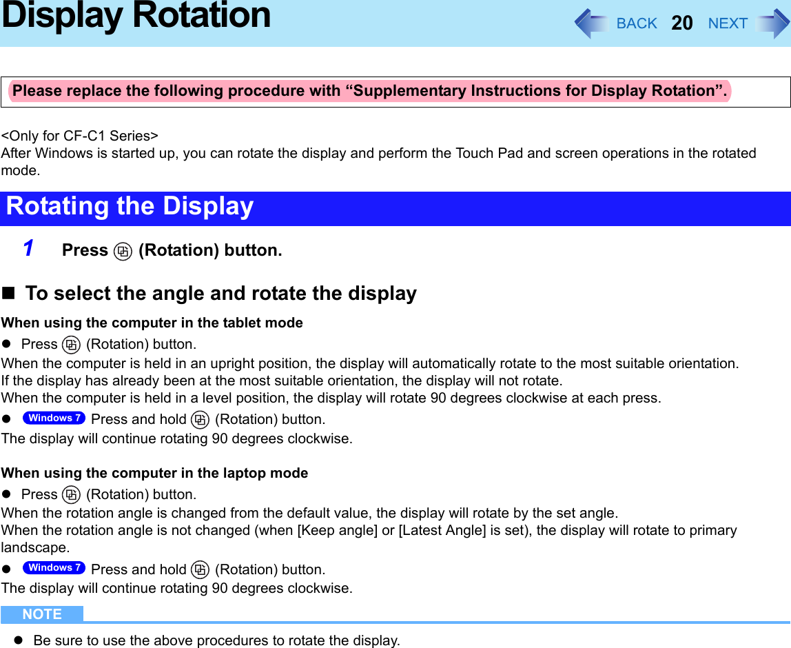 20Display Rotation&lt;Only for CF-C1 Series&gt;After Windows is started up, you can rotate the display and perform the Touch Pad and screen operations in the rotated mode.1Press  (Rotation) button.To select the angle and rotate the displayWhen using the computer in the tablet modePress  (Rotation) button.When the computer is held in an upright position, the display will automatically rotate to the most suitable orientation.If the display has already been at the most suitable orientation, the display will not rotate.When the computer is held in a level position, the display will rotate 90 degrees clockwise at each press. Press and hold   (Rotation) button.The display will continue rotating 90 degrees clockwise.When using the computer in the laptop modePress  (Rotation) button.When the rotation angle is changed from the default value, the display will rotate by the set angle.When the rotation angle is not changed (when [Keep angle] or [Latest Angle] is set), the display will rotate to primary landscape. Press and hold   (Rotation) button.The display will continue rotating 90 degrees clockwise.NOTEBe sure to use the above procedures to rotate the display.Please replace the following procedure with “Supplementary Instructions for Display Rotation”.Rotating the DisplayWindows 7Windows 7