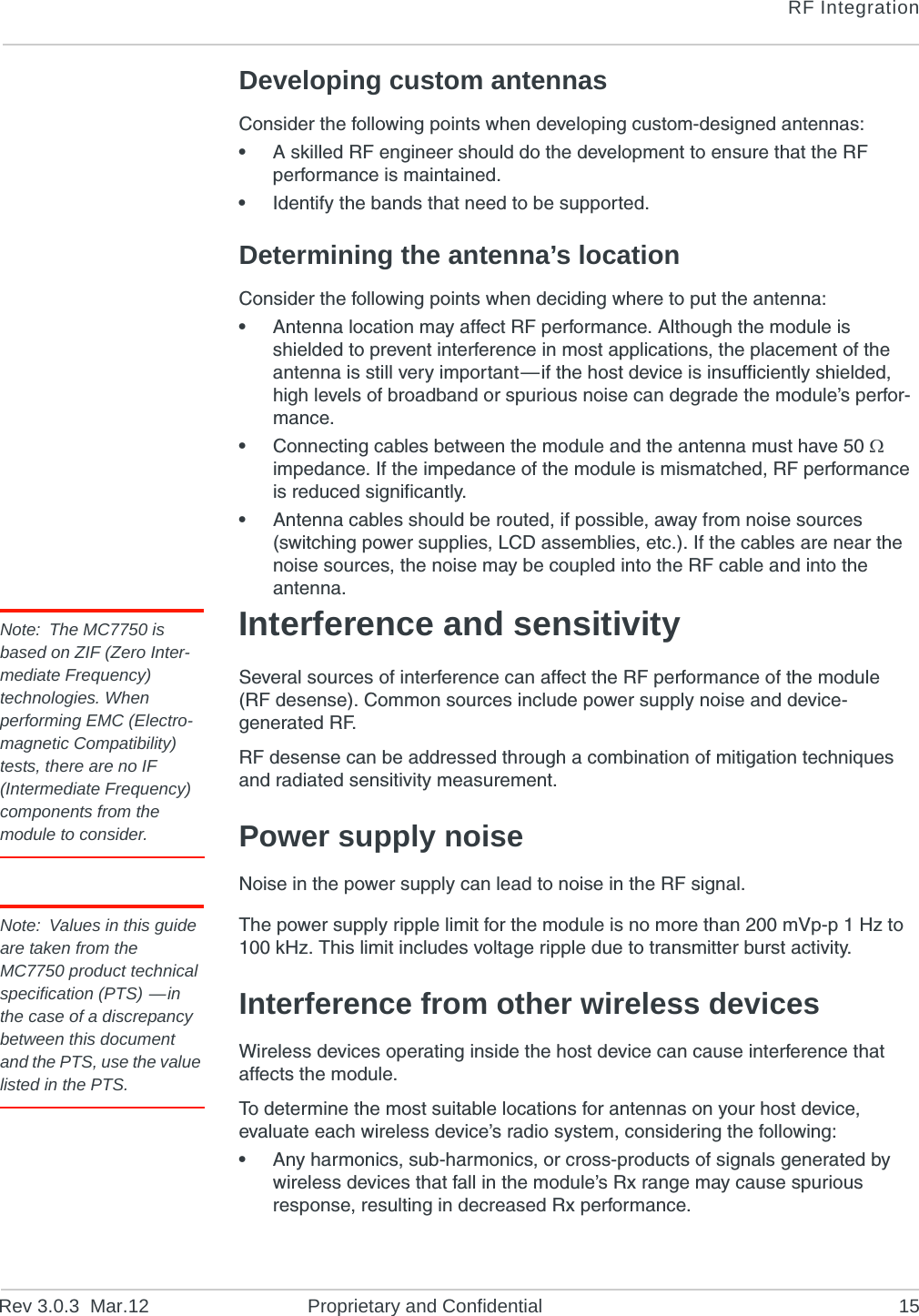RF IntegrationRev 3.0.3 Mar.12 Proprietary and Confidential 15Developing custom antennasConsider the following points when developing custom-designed antennas:•A skilled RF engineer should do the development to ensure that the RF performance is maintained.•Identify the bands that need to be supported.Determining the antenna’s locationConsider the following points when deciding where to put the antenna:•Antenna location may affect RF performance. Although the module is shielded to prevent interference in most applications, the placement of the antenna is still very important—if the host device is insufficiently shielded, high levels of broadband or spurious noise can degrade the module’s perfor-mance.•Connecting cables between the module and the antenna must have 50 impedance. If the impedance of the module is mismatched, RF performance is reduced significantly.•Antenna cables should be routed, if possible, away from noise sources (switching power supplies, LCD assemblies, etc.). If the cables are near the noise sources, the noise may be coupled into the RF cable and into the antenna.Note: The MC7750 is based on ZIF (Zero Inter-mediate Frequency) technologies. When performing EMC (Electro-magnetic Compatibility) tests, there are no IF (Intermediate Frequency) components from the module to consider.Interference and sensitivitySeveral sources of interference can affect the RF performance of the module (RF desense). Common sources include power supply noise and device-generated RF.RF desense can be addressed through a combination of mitigation techniques and radiated sensitivity measurement.Power supply noiseNoise in the power supply can lead to noise in the RF signal. Note: Values in this guide are taken from the MC7750 product technical specification (PTS) —in the case of a discrepancy between this document and the PTS, use the value listed in the PTS.The power supply ripple limit for the module is no more than 200 mVp-p 1 Hz to 100 kHz. This limit includes voltage ripple due to transmitter burst activity.Interference from other wireless devicesWireless devices operating inside the host device can cause interference that affects the module.To determine the most suitable locations for antennas on your host device, evaluate each wireless device’s radio system, considering the following:•Any harmonics, sub-harmonics, or cross-products of signals generated by wireless devices that fall in the module’s Rx range may cause spurious response, resulting in decreased Rx performance.