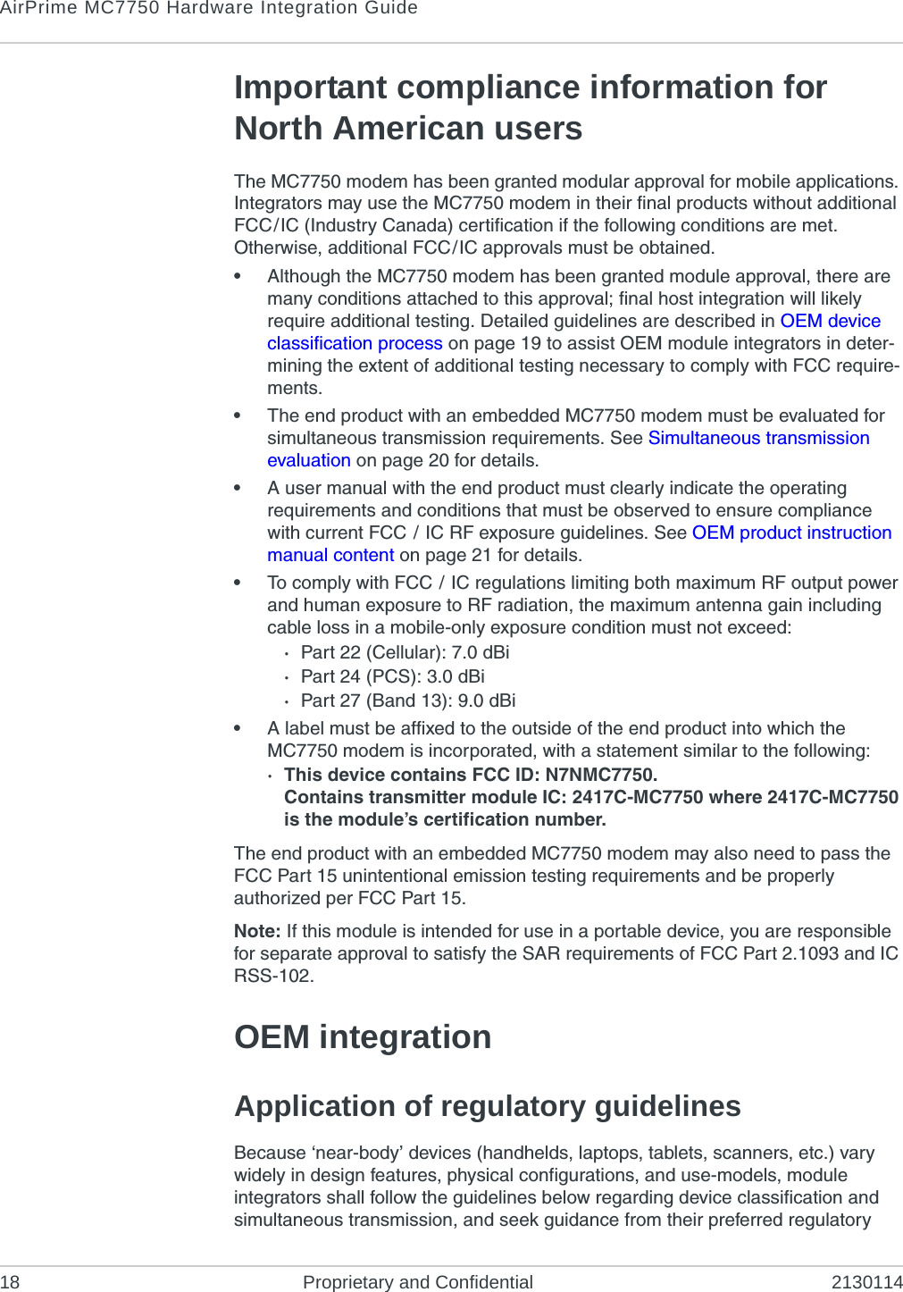 AirPrime MC7750 Hardware Integration Guide18 Proprietary and Confidential 2130114Important compliance information for North American usersThe MC7750 modem has been granted modular approval for mobile applications. Integrators may use the MC7750 modem in their final products without additional FCC/IC (Industry Canada) certification if the following conditions are met. Otherwise, additional FCC/IC approvals must be obtained.•Although the MC7750 modem has been granted module approval, there are many conditions attached to this approval; final host integration will likely require additional testing. Detailed guidelines are described in OEM device classification process on page 19 to assist OEM module integrators in deter-mining the extent of additional testing necessary to comply with FCC require-ments.•The end product with an embedded MC7750 modem must be evaluated for simultaneous transmission requirements. See Simultaneous transmission evaluation on page 20 for details.•A user manual with the end product must clearly indicate the operating requirements and conditions that must be observed to ensure compliance with current FCC / IC RF exposure guidelines. See OEM product instruction manual content on page 21 for details.•To comply with FCC / IC regulations limiting both maximum RF output power and human exposure to RF radiation, the maximum antenna gain including cable loss in a mobile-only exposure condition must not exceed:·Part 22 (Cellular): 7.0 dBi·Part 24 (PCS): 3.0 dBi·Part 27 (Band 13): 9.0 dBi•A label must be affixed to the outside of the end product into which the MC7750 modem is incorporated, with a statement similar to the following:· This device contains FCC ID: N7NMC7750.Contains transmitter module IC: 2417C-MC7750 where 2417C-MC7750 is the module’s certification number.The end product with an embedded MC7750 modem may also need to pass the FCC Part 15 unintentional emission testing requirements and be properly authorized per FCC Part 15.Note: If this module is intended for use in a portable device, you are responsible for separate approval to satisfy the SAR requirements of FCC Part 2.1093 and IC RSS-102.OEM integrationApplication of regulatory guidelinesBecause ‘near-body’ devices (handhelds, laptops, tablets, scanners, etc.) vary widely in design features, physical configurations, and use-models, module integrators shall follow the guidelines below regarding device classification and simultaneous transmission, and seek guidance from their preferred regulatory