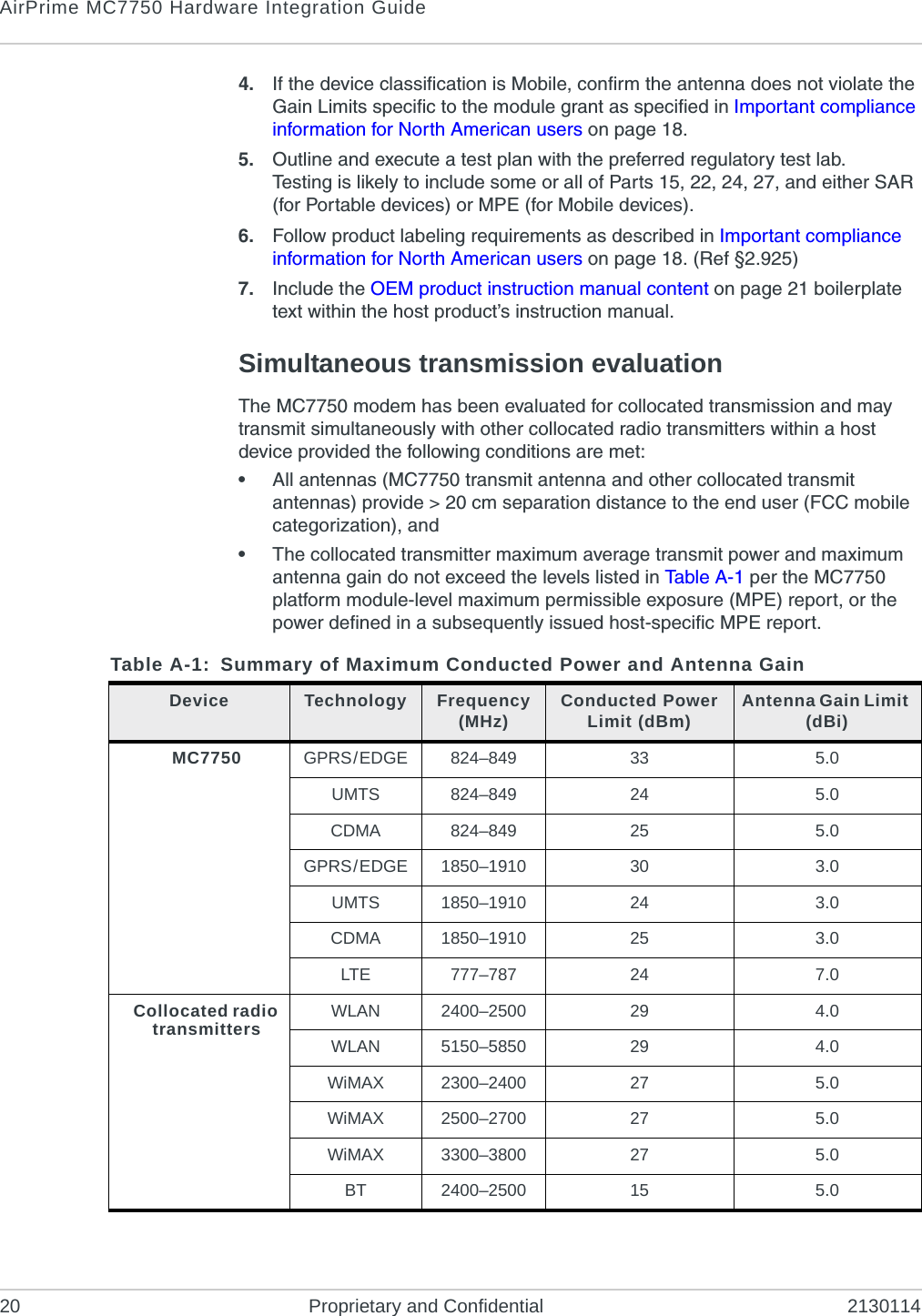 AirPrime MC7750 Hardware Integration Guide20 Proprietary and Confidential 21301144. If the device classification is Mobile, confirm the antenna does not violate the Gain Limits specific to the module grant as specified in Important compliance information for North American users on page 18.5. Outline and execute a test plan with the preferred regulatory test lab.Testing is likely to include some or all of Parts 15, 22, 24, 27, and either SAR (for Portable devices) or MPE (for Mobile devices).6. Follow product labeling requirements as described in Important compliance information for North American users on page 18. (Ref §2.925) 7. Include the OEM product instruction manual content on page 21 boilerplate text within the host product’s instruction manual.Simultaneous transmission evaluationThe MC7750 modem has been evaluated for collocated transmission and may transmit simultaneously with other collocated radio transmitters within a host device provided the following conditions are met:•All antennas (MC7750 transmit antenna and other collocated transmit antennas) provide > 20 cm separation distance to the end user (FCC mobile categorization), and•The collocated transmitter maximum average transmit power and maximum antenna gain do not exceed the levels listed in Tabl e A - 1 per the MC7750 platform module-level maximum permissible exposure (MPE) report, or the power defined in a subsequently issued host-specific MPE report.Table A-1: Summary of Maximum Conducted Power and Antenna GainDevice Technology Frequency (MHz) Conducted Power Limit (dBm) Antenna Gain Limit (dBi)MC7750 GPRS/EDGE 824–849 33 5.0UMTS 824–849 24 5.0CDMA 824–849 25 5.0GPRS/EDGE 1850–1910 30 3.0UMTS 1850–1910 24 3.0CDMA 1850–1910 25 3.0LTE 777–787 24 7.0Collocated radio transmitters WLAN 2400–2500 29 4.0WLAN 5150–5850 29 4.0WiMAX 2300–2400 27 5.0WiMAX 2500–2700 27 5.0WiMAX 3300–3800 27 5.0BT 2400–2500 15 5.0