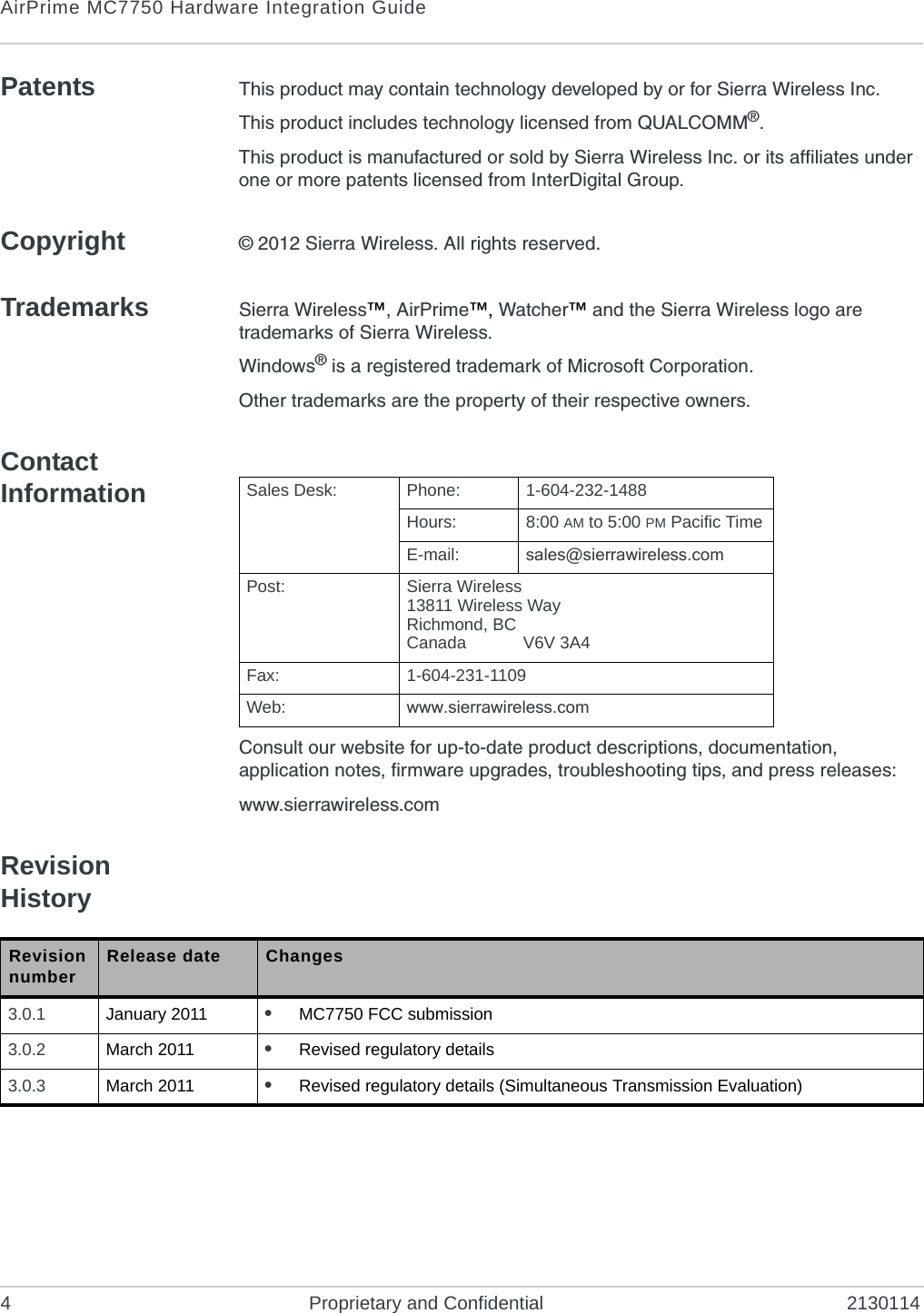 AirPrime MC7750 Hardware Integration Guide4 Proprietary and Confidential 2130114Patents This product may contain technology developed by or for Sierra Wireless Inc.This product includes technology licensed from QUALCOMM®.This product is manufactured or sold by Sierra Wireless Inc. or its affiliates under one or more patents licensed from InterDigital Group.Copyright © 2012 Sierra Wireless. All rights reserved.Trademarks Sierra Wireless™, AirPrime™, Watcher™ and the Sierra Wireless logo are trademarks of Sierra Wireless.Windows® is a registered trademark of Microsoft Corporation.Other trademarks are the property of their respective owners.Contact InformationConsult our website for up-to-date product descriptions, documentation, application notes, firmware upgrades, troubleshooting tips, and press releases:www.sierrawireless.comRevision HistorySales Desk: Phone: 1-604-232-1488Hours: 8:00 AM to 5:00 PM Pacific TimeE-mail: sales@sierrawireless.comPost: Sierra Wireless13811 Wireless WayRichmond, BCCanada V6V 3A4Fax: 1-604-231-1109Web: www.sierrawireless.comRevision number Release date Changes3.0.1 January 2011 •MC7750 FCC submission3.0.2 March 2011 •Revised regulatory details3.0.3 March 2011 •Revised regulatory details (Simultaneous Transmission Evaluation)