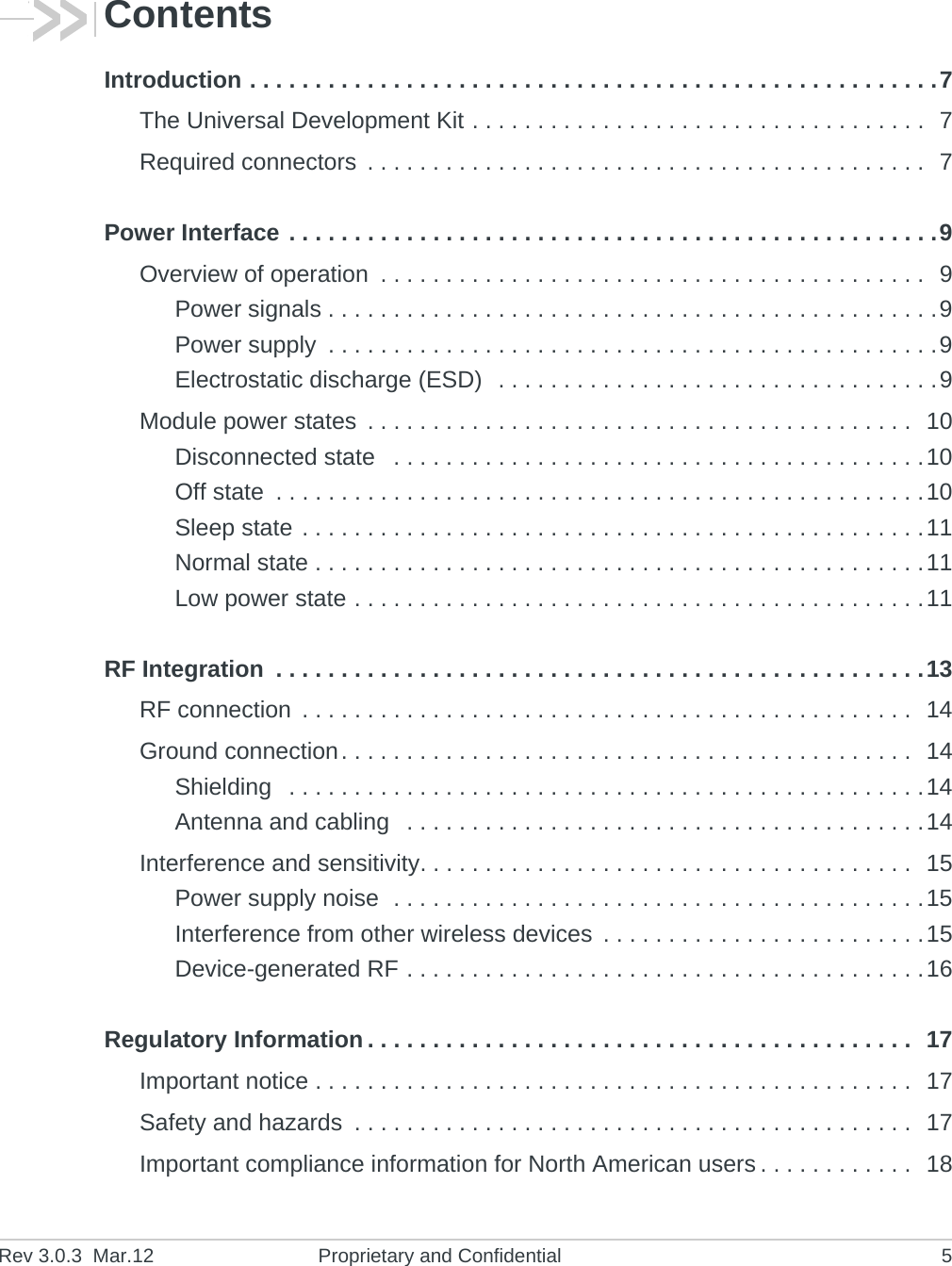 Rev 3.0.3 Mar.12 Proprietary and Confidential 5ContentsIntroduction . . . . . . . . . . . . . . . . . . . . . . . . . . . . . . . . . . . . . . . . . . . . . . . . . . . . .7The Universal Development Kit . . . . . . . . . . . . . . . . . . . . . . . . . . . . . . . . . . . 7Required connectors . . . . . . . . . . . . . . . . . . . . . . . . . . . . . . . . . . . . . . . . . . . 7Power Interface . . . . . . . . . . . . . . . . . . . . . . . . . . . . . . . . . . . . . . . . . . . . . . . . . .9Overview of operation . . . . . . . . . . . . . . . . . . . . . . . . . . . . . . . . . . . . . . . . . . 9Power signals . . . . . . . . . . . . . . . . . . . . . . . . . . . . . . . . . . . . . . . . . . . . . . .9Power supply . . . . . . . . . . . . . . . . . . . . . . . . . . . . . . . . . . . . . . . . . . . . . . .9Electrostatic discharge (ESD) . . . . . . . . . . . . . . . . . . . . . . . . . . . . . . . . . .9Module power states . . . . . . . . . . . . . . . . . . . . . . . . . . . . . . . . . . . . . . . . . . 10Disconnected state . . . . . . . . . . . . . . . . . . . . . . . . . . . . . . . . . . . . . . . . .10Off state . . . . . . . . . . . . . . . . . . . . . . . . . . . . . . . . . . . . . . . . . . . . . . . . . .10Sleep state . . . . . . . . . . . . . . . . . . . . . . . . . . . . . . . . . . . . . . . . . . . . . . . .11Normal state . . . . . . . . . . . . . . . . . . . . . . . . . . . . . . . . . . . . . . . . . . . . . . .11Low power state . . . . . . . . . . . . . . . . . . . . . . . . . . . . . . . . . . . . . . . . . . . .11RF Integration . . . . . . . . . . . . . . . . . . . . . . . . . . . . . . . . . . . . . . . . . . . . . . . . . .13RF connection . . . . . . . . . . . . . . . . . . . . . . . . . . . . . . . . . . . . . . . . . . . . . . . 14Ground connection. . . . . . . . . . . . . . . . . . . . . . . . . . . . . . . . . . . . . . . . . . . . 14Shielding . . . . . . . . . . . . . . . . . . . . . . . . . . . . . . . . . . . . . . . . . . . . . . . . .14Antenna and cabling . . . . . . . . . . . . . . . . . . . . . . . . . . . . . . . . . . . . . . . .14Interference and sensitivity. . . . . . . . . . . . . . . . . . . . . . . . . . . . . . . . . . . . . . 15Power supply noise . . . . . . . . . . . . . . . . . . . . . . . . . . . . . . . . . . . . . . . . .15Interference from other wireless devices . . . . . . . . . . . . . . . . . . . . . . . . .15Device-generated RF . . . . . . . . . . . . . . . . . . . . . . . . . . . . . . . . . . . . . . . .16Regulatory Information . . . . . . . . . . . . . . . . . . . . . . . . . . . . . . . . . . . . . . . . . . 17Important notice . . . . . . . . . . . . . . . . . . . . . . . . . . . . . . . . . . . . . . . . . . . . . . 17Safety and hazards . . . . . . . . . . . . . . . . . . . . . . . . . . . . . . . . . . . . . . . . . . . 17Important compliance information for North American users . . . . . . . . . . . . 18