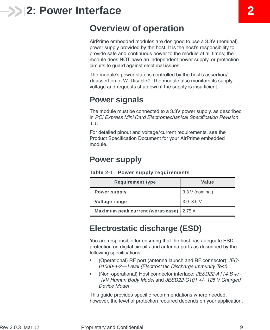 Rev 3.0.3 Mar.12 Proprietary and Confidential 922: Power InterfaceOverview of operationAirPrime embedded modules are designed to use a 3.3V (nominal) power supply provided by the host. It is the host’s responsibility to provide safe and continuous power to the module at all times; the module does NOT have an independent power supply, or protection circuits to guard against electrical issues.The module’s power state is controlled by the host’s assertion/deassertion of W_Disable#. The module also monitors its supply voltage and requests shutdown if the supply is insufficient.Power signalsThe module must be connected to a 3.3V power supply, as described in PCI Express Mini Card Electromechanical Specification Revision 1.1.For detailed pinout and voltage/current requirements, see the Product Specification Document for your AirPrime embedded module.Power supplyElectrostatic discharge (ESD)You are responsible for ensuring that the host has adequate ESD protection on digital circuits and antenna ports as described by the following specifications:•(Operational) RF port (antenna launch and RF connector): IEC-61000-4-2—Level (Electrostatic Discharge Immunity Test)•(Non-operational) Host connector interface: JESD22-A114-B +/-1kV Human Body Model and JESD22-C101 +/- 125 V Charged Device ModelThis guide provides specific recommendations where needed, however, the level of protection required depends on your application.Table 2-1: Power supply requirementsRequirement type ValuePower supply 3.3 V (nominal)Voltage range 3.0–3.6 VMaximum peak current (worst-case) 2.75 A