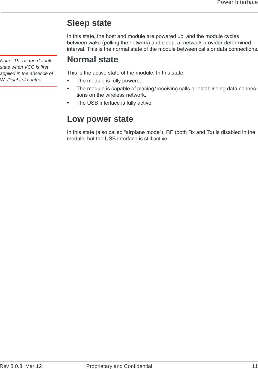 Power InterfaceRev 3.0.3 Mar.12 Proprietary and Confidential 11Sleep stateIn this state, the host and module are powered up, and the module cycles between wake (polling the network) and sleep, at network provider-determined interval. This is the normal state of the module between calls or data connections.Note: This is the default state when VCC is first applied in the absence of W_Disable# control.Normal stateThis is the active state of the module. In this state:•The module is fully powered.•The module is capable of placing/receiving calls or establishing data connec-tions on the wireless network.•The USB interface is fully active.Low power stateIn this state (also called “airplane mode”), RF (both Rx and Tx) is disabled in the module, but the USB interface is still active.