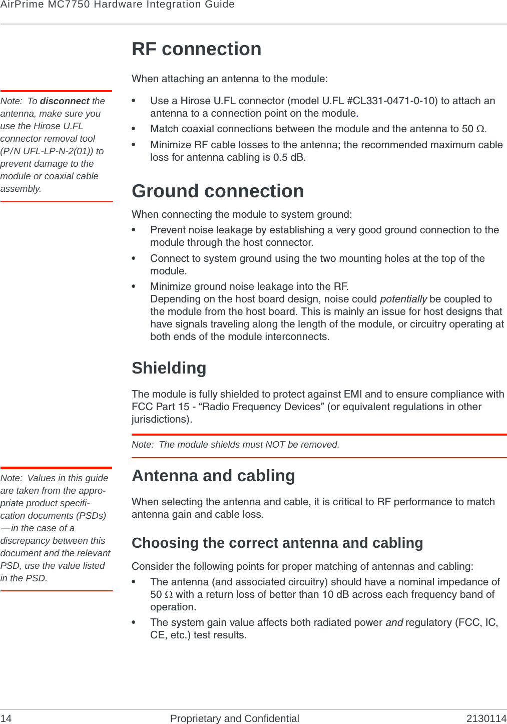 AirPrime MC7750 Hardware Integration Guide14 Proprietary and Confidential 2130114RF connectionWhen attaching an antenna to the module:Note: To disconnect the antenna, make sure you use the Hirose U.FL connector removal tool(P/N UFL-LP-N-2(01)) to prevent damage to the module or coaxial cable assembly.•Use a Hirose U.FL connector (model U.FL #CL331-0471-0-10) to attach an antenna to a connection point on the module.•Match coaxial connections between the module and the antenna to 50 •Minimize RF cable losses to the antenna; the recommended maximum cable loss for antenna cabling is 0.5 dB.Ground connectionWhen connecting the module to system ground:•Prevent noise leakage by establishing a very good ground connection to the module through the host connector.•Connect to system ground using the two mounting holes at the top of the module.•Minimize ground noise leakage into the RF.Depending on the host board design, noise could potentially be coupled to the module from the host board. This is mainly an issue for host designs that have signals traveling along the length of the module, or circuitry operating at both ends of the module interconnects.ShieldingThe module is fully shielded to protect against EMI and to ensure compliance with FCC Part 15 - “Radio Frequency Devices” (or equivalent regulations in other jurisdictions).Note: The module shields must NOT be removed.Note: Values in this guide are taken from the appro-priate product specifi-cation documents (PSDs) —in the case of a discrepancy between this document and the relevant PSD, use the value listed in the PSD.Antenna and cablingWhen selecting the antenna and cable, it is critical to RF performance to match antenna gain and cable loss.Choosing the correct antenna and cablingConsider the following points for proper matching of antennas and cabling:•The antenna (and associated circuitry) should have a nominal impedance of 50 with a return loss of better than 10 dB across each frequency band of operation.•The system gain value affects both radiated power and regulatory (FCC, IC, CE, etc.) test results.