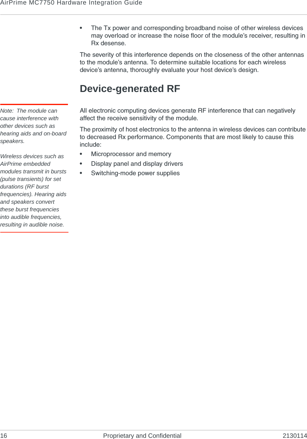 AirPrime MC7750 Hardware Integration Guide16 Proprietary and Confidential 2130114•The Tx power and corresponding broadband noise of other wireless devices may overload or increase the noise floor of the module’s receiver, resulting in Rx desense.The severity of this interference depends on the closeness of the other antennas to the module’s antenna. To determine suitable locations for each wireless device’s antenna, thoroughly evaluate your host device’s design.Device-generated RFNote: The module can cause interference with other devices such as hearing aids and on-board speakers.Wireless devices such as AirPrime embedded modules transmit in bursts (pulse transients) for set durations (RF burst frequencies). Hearing aids and speakers convert these burst frequencies into audible frequencies, resulting in audible noise. All electronic computing devices generate RF interference that can negatively affect the receive sensitivity of the module.The proximity of host electronics to the antenna in wireless devices can contribute to decreased Rx performance. Components that are most likely to cause this include:•Microprocessor and memory•Display panel and display drivers•Switching-mode power supplies