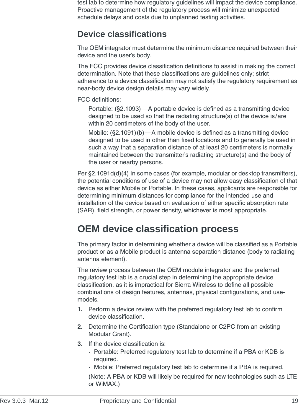 Rev 3.0.3 Mar.12 Proprietary and Confidential 19test lab to determine how regulatory guidelines will impact the device compliance. Proactive management of the regulatory process will minimize unexpected schedule delays and costs due to unplanned testing activities.Device classificationsThe OEM integrator must determine the minimum distance required between their device and the user’s body.The FCC provides device classification definitions to assist in making the correct determination. Note that these classifications are guidelines only; strict adherence to a device classification may not satisfy the regulatory requirement as near-body device design details may vary widely.FCC definitions:Portable: (§2.1093)—A portable device is defined as a transmitting device designed to be used so that the radiating structure(s) of the device is/are within 20 centimeters of the body of the user.Mobile: (§2.1091)(b)—A mobile device is defined as a transmitting device designed to be used in other than fixed locations and to generally be used in such a way that a separation distance of at least 20 centimeters is normally maintained between the transmitter’s radiating structure(s) and the body of the user or nearby persons.Per §2.1091d(d)(4) In some cases (for example, modular or desktop transmitters), the potential conditions of use of a device may not allow easy classification of that device as either Mobile or Portable. In these cases, applicants are responsible for determining minimum distances for compliance for the intended use and installation of the device based on evaluation of either specific absorption rate (SAR), field strength, or power density, whichever is most appropriate.OEM device classification processThe primary factor in determining whether a device will be classified as a Portable product or as a Mobile product is antenna separation distance (body to radiating antenna element).The review process between the OEM module integrator and the preferred regulatory test lab is a crucial step in determining the appropriate device classification, as it is impractical for Sierra Wireless to define all possible combinations of design features, antennas, physical configurations, and use-models.1. Perform a device review with the preferred regulatory test lab to confirm device classification.2. Determine the Certification type (Standalone or C2PC from an existing Modular Grant).3. If the device classification is:·Portable: Preferred regulatory test lab to determine if a PBA or KDB is required.·Mobile: Preferred regulatory test lab to determine if a PBA is required.(Note: A PBA or KDB will likely be required for new technologies such as LTE or WiMAX.)