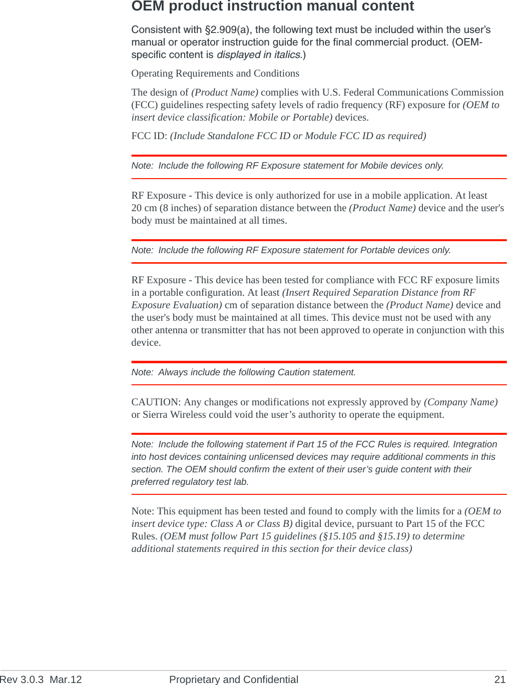 Rev 3.0.3 Mar.12 Proprietary and Confidential 21OEM product instruction manual contentConsistent with §2.909(a), the following text must be included within the user’s manual or operator instruction guide for the final commercial product. (OEM-specific content is displayed in italics.)Operating Requirements and ConditionsThe design of (Product Name) complies with U.S. Federal Communications Commission (FCC) guidelines respecting safety levels of radio frequency (RF) exposure for (OEM to insert device classification: Mobile or Portable) devices.FCC ID: (Include Standalone FCC ID or Module FCC ID as required) Note: Include the following RF Exposure statement for Mobile devices only.RF Exposure - This device is only authorized for use in a mobile application. At least 20 cm (8 inches) of separation distance between the (Product Name) device and the user's body must be maintained at all times.Note: Include the following RF Exposure statement for Portable devices only.RF Exposure - This device has been tested for compliance with FCC RF exposure limits in a portable configuration. At least (Insert Required Separation Distance from RF Exposure Evaluation) cm of separation distance between the (Product Name) device and the user's body must be maintained at all times. This device must not be used with any other antenna or transmitter that has not been approved to operate in conjunction with this device.Note: Always include the following Caution statement.CAUTION: Any changes or modifications not expressly approved by (Company Name) or Sierra Wireless could void the user’s authority to operate the equipment.Note: Include the following statement if Part 15 of the FCC Rules is required. Integration into host devices containing unlicensed devices may require additional comments in this section. The OEM should confirm the extent of their user’s guide content with their preferred regulatory test lab.Note: This equipment has been tested and found to comply with the limits for a (OEM to insert device type: Class A or Class B) digital device, pursuant to Part 15 of the FCC Rules. (OEM must follow Part 15 guidelines (§15.105 and §15.19) to determine additional statements required in this section for their device class)