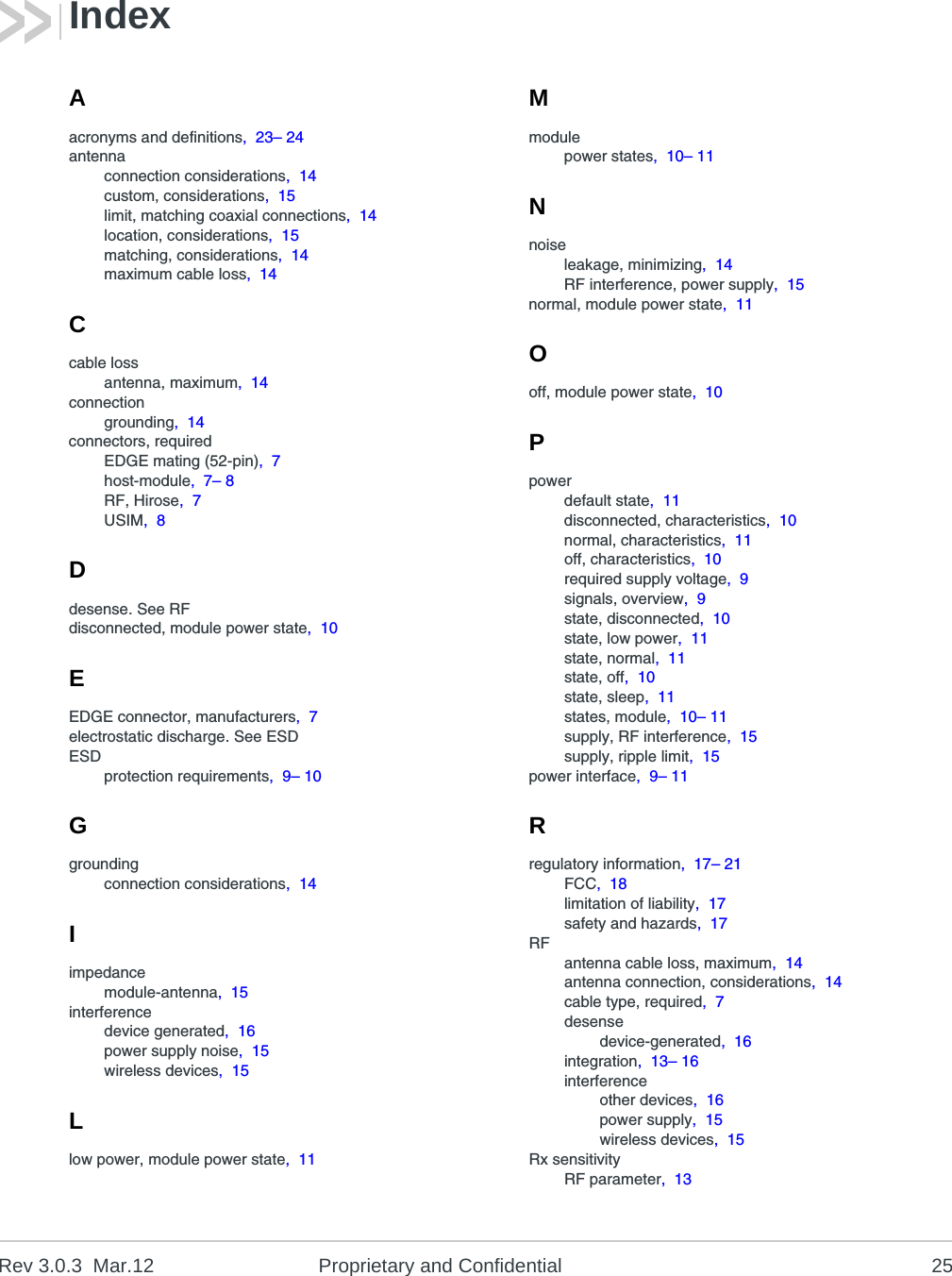 Rev 3.0.3 Mar.12 Proprietary and Confidential 25Aacronyms and definitions, 23– 24antennaconnection considerations, 14custom, considerations, 15limit, matching coaxial connections, 14location, considerations, 15matching, considerations, 14maximum cable loss, 14Ccable lossantenna, maximum, 14connectiongrounding, 14connectors, requiredEDGE mating (52-pin), 7host-module, 7– 8RF, Hirose, 7USIM, 8Ddesense. See RFdisconnected, module power state, 10EEDGE connector, manufacturers, 7electrostatic discharge. See ESDESDprotection requirements, 9– 10Ggroundingconnection considerations, 14Iimpedancemodule-antenna, 15interferencedevice generated, 16power supply noise, 15wireless devices, 15Llow power, module power state, 11Mmodulepower states, 10– 11Nnoiseleakage, minimizing, 14RF interference, power supply, 15normal, module power state, 11Ooff, module power state, 10Ppowerdefault state, 11disconnected, characteristics, 10normal, characteristics, 11off, characteristics, 10required supply voltage, 9signals, overview, 9state, disconnected, 10state, low power, 11state, normal, 11state, off, 10state, sleep, 11states, module, 10– 11supply, RF interference, 15supply, ripple limit, 15power interface, 9– 11Rregulatory information, 17– 21FCC, 18limitation of liability, 17safety and hazards, 17RFantenna cable loss, maximum, 14antenna connection, considerations, 14cable type, required, 7desensedevice-generated, 16integration, 13– 16interferenceother devices, 16power supply, 15wireless devices, 15Rx sensitivityRF parameter, 13Index