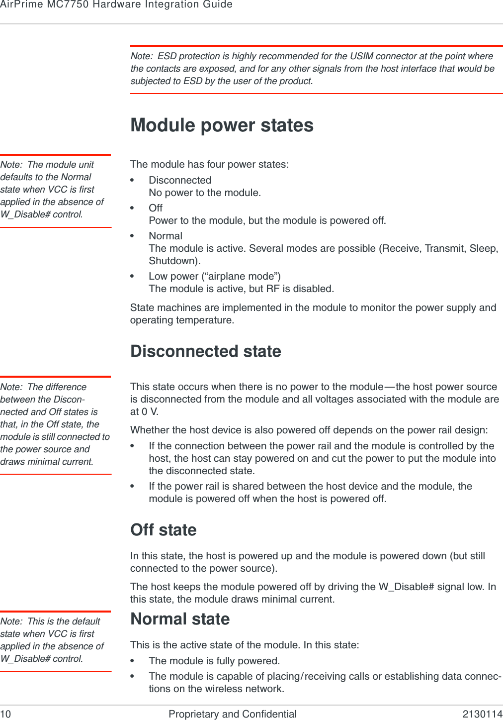 AirPrime MC7750 Hardware Integration Guide10 Proprietary and Confidential 2130114Note: ESD protection is highly recommended for the USIM connector at the point where the contacts are exposed, and for any other signals from the host interface that would be subjected to ESD by the user of the product.Module power statesNote: The module unit defaults to the Normal state when VCC is first applied in the absence of W_Disable# control.The module has four power states:•DisconnectedNo power to the module.•OffPower to the module, but the module is powered off.•NormalThe module is active. Several modes are possible (Receive, Transmit, Sleep, Shutdown).•Low power (“airplane mode”)The module is active, but RF is disabled.State machines are implemented in the module to monitor the power supply and operating temperature.Disconnected stateNote: The difference between the Discon-nected and Off states is that, in the Off state, the module is still connected to the power source and draws minimal current.This state occurs when there is no power to the module—the host power source is disconnected from the module and all voltages associated with the module are at 0 V.Whether the host device is also powered off depends on the power rail design:•If the connection between the power rail and the module is controlled by the host, the host can stay powered on and cut the power to put the module into the disconnected state.•If the power rail is shared between the host device and the module, the module is powered off when the host is powered off.Off stateIn this state, the host is powered up and the module is powered down (but still connected to the power source).The host keeps the module powered off by driving the W_Disable# signal low. In this state, the module draws minimal current.Note: This is the default state when VCC is first applied in the absence of W_Disable# control.Normal stateThis is the active state of the module. In this state:•The module is fully powered.•The module is capable of placing/receiving calls or establishing data connec-tions on the wireless network.