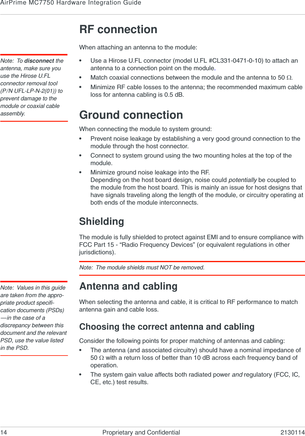 AirPrime MC7750 Hardware Integration Guide14 Proprietary and Confidential 2130114RF connectionWhen attaching an antenna to the module:Note: To disconnect the antenna, make sure you use the Hirose U.FL connector removal tool(P/N UFL-LP-N-2(01)) to prevent damage to the module or coaxial cable assembly.•Use a Hirose U.FL connector (model U.FL #CL331-0471-0-10) to attach an antenna to a connection point on the module.•Match coaxial connections between the module and the antenna to 50 •Minimize RF cable losses to the antenna; the recommended maximum cable loss for antenna cabling is 0.5 dB.Ground connectionWhen connecting the module to system ground:•Prevent noise leakage by establishing a very good ground connection to the module through the host connector.•Connect to system ground using the two mounting holes at the top of the module.•Minimize ground noise leakage into the RF.Depending on the host board design, noise could potentially be coupled to the module from the host board. This is mainly an issue for host designs that have signals traveling along the length of the module, or circuitry operating at both ends of the module interconnects.ShieldingThe module is fully shielded to protect against EMI and to ensure compliance with FCC Part 15 - “Radio Frequency Devices” (or equivalent regulations in other jurisdictions).Note: The module shields must NOT be removed.Note: Values in this guide are taken from the appro-priate product specifi-cation documents (PSDs) —in the case of a discrepancy between this document and the relevant PSD, use the value listed in the PSD.Antenna and cablingWhen selecting the antenna and cable, it is critical to RF performance to match antenna gain and cable loss.Choosing the correct antenna and cablingConsider the following points for proper matching of antennas and cabling:•The antenna (and associated circuitry) should have a nominal impedance of 50  with a return loss of better than 10 dB across each frequency band of operation.•The system gain value affects both radiated power and regulatory (FCC, IC, CE, etc.) test results.