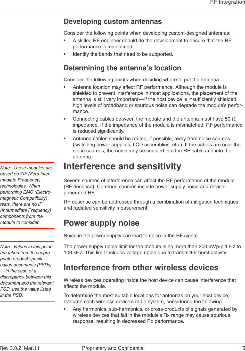 RF IntegrationRev 3.0.2  Mar.11 Proprietary and Confidential 15Developing custom antennasConsider the following points when developing custom-designed antennas:•A skilled RF engineer should do the development to ensure that the RF performance is maintained.•Identify the bands that need to be supported.Determining the antenna’s locationConsider the following points when deciding where to put the antenna:•Antenna location may affect RF performance. Although the module is shielded to prevent interference in most applications, the placement of the antenna is still very important—if the host device is insufficiently shielded, high levels of broadband or spurious noise can degrade the module’s perfor-mance.•Connecting cables between the module and the antenna must have 50  impedance. If the impedance of the module is mismatched, RF performance is reduced significantly.•Antenna cables should be routed, if possible, away from noise sources (switching power supplies, LCD assemblies, etc.). If the cables are near the noise sources, the noise may be coupled into the RF cable and into the antenna.Note: These modules are based on ZIF (Zero Inter-mediate Frequency) technologies. When performing EMC (Electro-magnetic Compatibility) tests, there are no IF (Intermediate Frequency) components from the module to consider.Interference and sensitivitySeveral sources of interference can affect the RF performance of the module (RF desense). Common sources include power supply noise and device-generated RF.RF desense can be addressed through a combination of mitigation techniques and radiated sensitivity measurement.Power supply noiseNoise in the power supply can lead to noise in the RF signal. Note: Values in this guide are taken from the appro-priate product specifi-cation documents (PSDs) —in the case of a discrepancy between this document and the relevant PSD, use the value listed in the PSD.The power supply ripple limit for the module is no more than 200 mVp-p 1 Hz to 100 kHz. This limit includes voltage ripple due to transmitter burst activity.Interference from other wireless devicesWireless devices operating inside the host device can cause interference that affects the module.To determine the most suitable locations for antennas on your host device, evaluate each wireless device’s radio system, considering the following:•Any harmonics, sub-harmonics, or cross-products of signals generated by wireless devices that fall in the module’s Rx range may cause spurious response, resulting in decreased Rx performance.