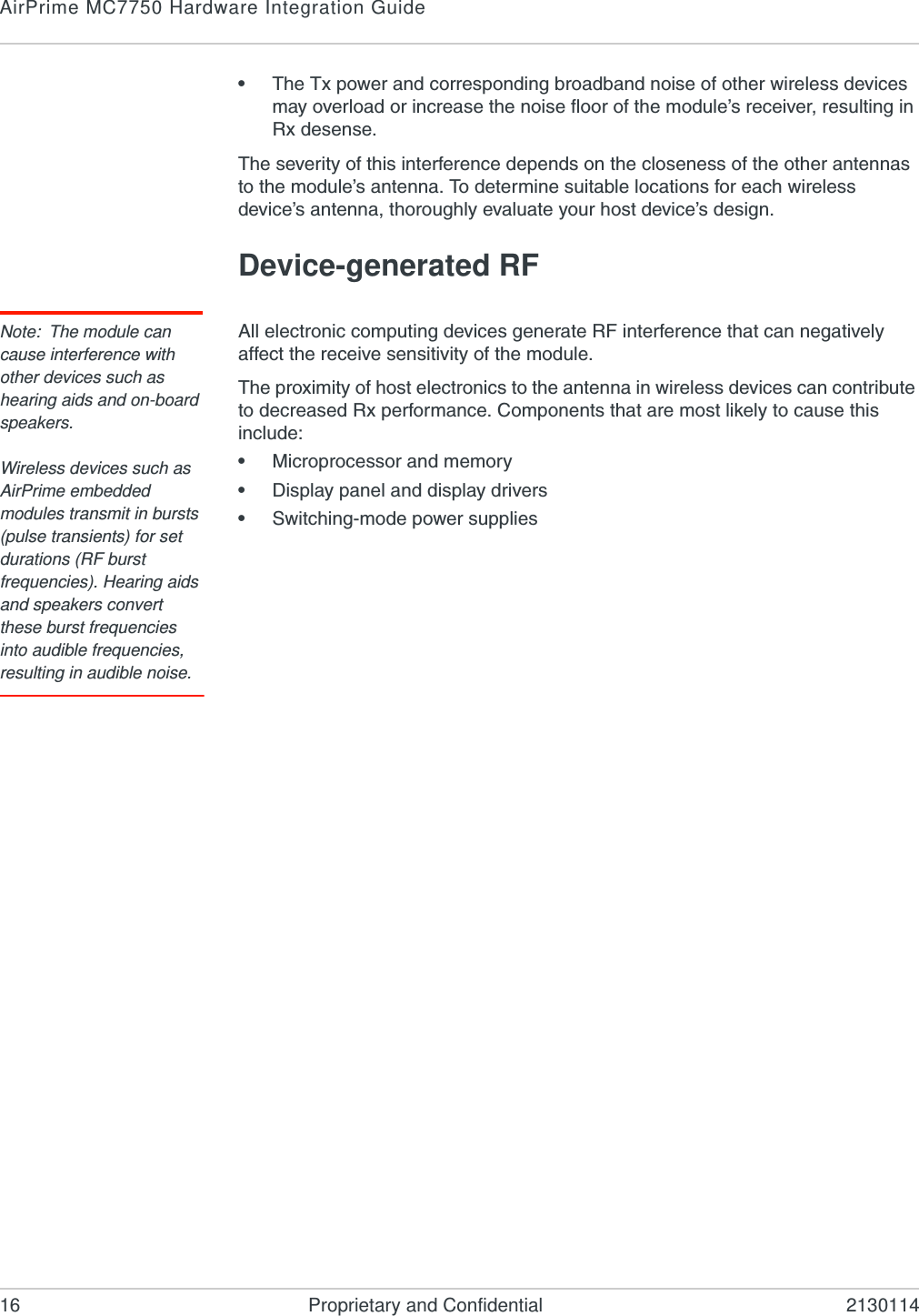 AirPrime MC7750 Hardware Integration Guide16 Proprietary and Confidential 2130114•The Tx power and corresponding broadband noise of other wireless devices may overload or increase the noise floor of the module’s receiver, resulting in Rx desense.The severity of this interference depends on the closeness of the other antennas to the module’s antenna. To determine suitable locations for each wireless device’s antenna, thoroughly evaluate your host device’s design.Device-generated RFNote: The module can cause interference with other devices such as hearing aids and on-board speakers.Wireless devices such as AirPrime embedded modules transmit in bursts (pulse transients) for set durations (RF burst frequencies). Hearing aids and speakers convert these burst frequencies into audible frequencies, resulting in audible noise. All electronic computing devices generate RF interference that can negatively affect the receive sensitivity of the module.The proximity of host electronics to the antenna in wireless devices can contribute to decreased Rx performance. Components that are most likely to cause this include:•Microprocessor and memory•Display panel and display drivers•Switching-mode power supplies