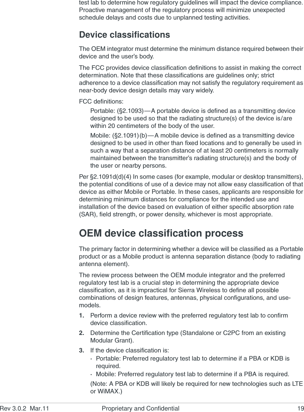Rev 3.0.2  Mar.11 Proprietary and Confidential 19test lab to determine how regulatory guidelines will impact the device compliance. Proactive management of the regulatory process will minimize unexpected schedule delays and costs due to unplanned testing activities.Device classificationsThe OEM integrator must determine the minimum distance required between their device and the user’s body.The FCC provides device classification definitions to assist in making the correct determination. Note that these classifications are guidelines only; strict adherence to a device classification may not satisfy the regulatory requirement as near-body device design details may vary widely.FCC definitions:Portable: (§2.1093)—A portable device is defined as a transmitting device designed to be used so that the radiating structure(s) of the device is/are within 20 centimeters of the body of the user.Mobile: (§2.1091)(b)—A mobile device is defined as a transmitting device designed to be used in other than fixed locations and to generally be used in such a way that a separation distance of at least 20 centimeters is normally maintained between the transmitter’s radiating structure(s) and the body of the user or nearby persons.Per §2.1091d(d)(4) In some cases (for example, modular or desktop transmitters), the potential conditions of use of a device may not allow easy classification of that device as either Mobile or Portable. In these cases, applicants are responsible for determining minimum distances for compliance for the intended use and installation of the device based on evaluation of either specific absorption rate (SAR), field strength, or power density, whichever is most appropriate.OEM device classification processThe primary factor in determining whether a device will be classified as a Portable product or as a Mobile product is antenna separation distance (body to radiating antenna element).The review process between the OEM module integrator and the preferred regulatory test lab is a crucial step in determining the appropriate device classification, as it is impractical for Sierra Wireless to define all possible combinations of design features, antennas, physical configurations, and use-models.1. Perform a device review with the preferred regulatory test lab to confirm device classification.2. Determine the Certification type (Standalone or C2PC from an existing Modular Grant).3. If the device classification is:·Portable: Preferred regulatory test lab to determine if a PBA or KDB is required.·Mobile: Preferred regulatory test lab to determine if a PBA is required.(Note: A PBA or KDB will likely be required for new technologies such as LTE or WiMAX.)