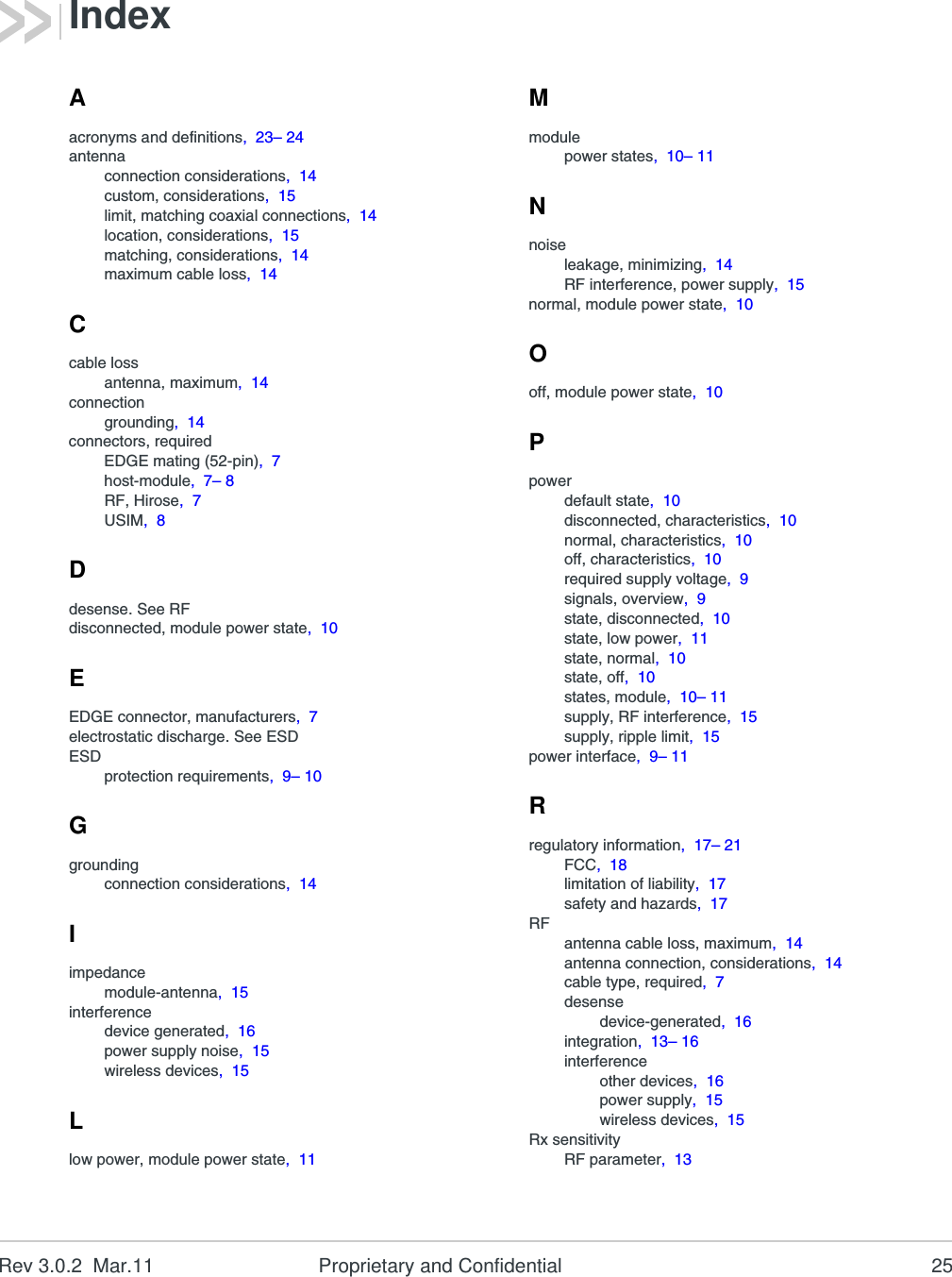 Rev 3.0.2  Mar.11 Proprietary and Confidential 25Aacronyms and definitions,  23– 24antennaconnection considerations,  14custom, considerations,  15limit, matching coaxial connections,  14location, considerations,  15matching, considerations,  14maximum cable loss,  14Ccable lossantenna, maximum,  14connectiongrounding,  14connectors, requiredEDGE mating (52-pin),  7host-module,  7– 8RF, Hirose,  7USIM,  8Ddesense. See RFdisconnected, module power state,  10EEDGE connector, manufacturers,  7electrostatic discharge. See ESDESDprotection requirements,  9– 10Ggroundingconnection considerations,  14Iimpedancemodule-antenna,  15interferencedevice generated,  16power supply noise,  15wireless devices,  15Llow power, module power state,  11Mmodulepower states,  10– 11Nnoiseleakage, minimizing,  14RF interference, power supply,  15normal, module power state,  10Ooff, module power state,  10Ppowerdefault state,  10disconnected, characteristics,  10normal, characteristics,  10off, characteristics,  10required supply voltage,  9signals, overview,  9state, disconnected,  10state, low power,  11state, normal,  10state, off,  10states, module,  10– 11supply, RF interference,  15supply, ripple limit,  15power interface,  9– 11Rregulatory information,  17– 21FCC,  18limitation of liability,  17safety and hazards,  17RFantenna cable loss, maximum,  14antenna connection, considerations,  14cable type, required,  7desensedevice-generated,  16integration,  13– 16interferenceother devices,  16power supply,  15wireless devices,  15Rx sensitivityRF parameter,  13Index