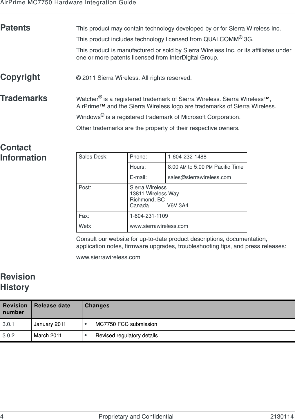 AirPrime MC7750 Hardware Integration Guide4 Proprietary and Confidential 2130114Patents This product may contain technology developed by or for Sierra Wireless Inc.This product includes technology licensed from QUALCOMM® 3G.This product is manufactured or sold by Sierra Wireless Inc. or its affiliates under one or more patents licensed from InterDigital Group.Copyright © 2011 Sierra Wireless. All rights reserved.Trademarks Watcher® is a registered trademark of Sierra Wireless. Sierra Wireless™, AirPrime™ and the Sierra Wireless logo are trademarks of Sierra Wireless.Windows® is a registered trademark of Microsoft Corporation.Other trademarks are the property of their respective owners.Contact InformationConsult our website for up-to-date product descriptions, documentation, application notes, firmware upgrades, troubleshooting tips, and press releases:www.sierrawireless.comRevision HistorySales Desk: Phone: 1-604-232-1488Hours: 8:00 AM to 5:00 PM Pacific TimeE-mail: sales@sierrawireless.comPost: Sierra Wireless13811 Wireless WayRichmond, BCCanada            V6V 3A4Fax: 1-604-231-1109Web: www.sierrawireless.comRevision number Release date Changes3.0.1 January 2011 •MC7750 FCC submission3.0.2 March 2011 •Revised regulatory details