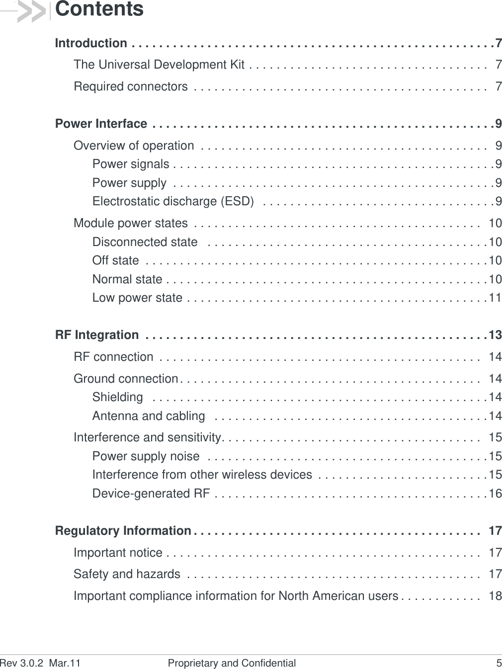 Rev 3.0.2  Mar.11 Proprietary and Confidential 5ContentsIntroduction . . . . . . . . . . . . . . . . . . . . . . . . . . . . . . . . . . . . . . . . . . . . . . . . . . . . .7The Universal Development Kit . . . . . . . . . . . . . . . . . . . . . . . . . . . . . . . . . . .  7Required connectors  . . . . . . . . . . . . . . . . . . . . . . . . . . . . . . . . . . . . . . . . . . .  7Power Interface . . . . . . . . . . . . . . . . . . . . . . . . . . . . . . . . . . . . . . . . . . . . . . . . . .9Overview of operation  . . . . . . . . . . . . . . . . . . . . . . . . . . . . . . . . . . . . . . . . . .  9Power signals . . . . . . . . . . . . . . . . . . . . . . . . . . . . . . . . . . . . . . . . . . . . . . .9Power supply  . . . . . . . . . . . . . . . . . . . . . . . . . . . . . . . . . . . . . . . . . . . . . . .9Electrostatic discharge (ESD)  . . . . . . . . . . . . . . . . . . . . . . . . . . . . . . . . . .9Module power states  . . . . . . . . . . . . . . . . . . . . . . . . . . . . . . . . . . . . . . . . . .  10Disconnected state   . . . . . . . . . . . . . . . . . . . . . . . . . . . . . . . . . . . . . . . . .10Off state  . . . . . . . . . . . . . . . . . . . . . . . . . . . . . . . . . . . . . . . . . . . . . . . . . .10Normal state . . . . . . . . . . . . . . . . . . . . . . . . . . . . . . . . . . . . . . . . . . . . . . .10Low power state . . . . . . . . . . . . . . . . . . . . . . . . . . . . . . . . . . . . . . . . . . . .11RF Integration  . . . . . . . . . . . . . . . . . . . . . . . . . . . . . . . . . . . . . . . . . . . . . . . . . .13RF connection  . . . . . . . . . . . . . . . . . . . . . . . . . . . . . . . . . . . . . . . . . . . . . . .  14Ground connection. . . . . . . . . . . . . . . . . . . . . . . . . . . . . . . . . . . . . . . . . . . .  14Shielding   . . . . . . . . . . . . . . . . . . . . . . . . . . . . . . . . . . . . . . . . . . . . . . . . .14Antenna and cabling   . . . . . . . . . . . . . . . . . . . . . . . . . . . . . . . . . . . . . . . .14Interference and sensitivity. . . . . . . . . . . . . . . . . . . . . . . . . . . . . . . . . . . . . .  15Power supply noise  . . . . . . . . . . . . . . . . . . . . . . . . . . . . . . . . . . . . . . . . .15Interference from other wireless devices  . . . . . . . . . . . . . . . . . . . . . . . . .15Device-generated RF . . . . . . . . . . . . . . . . . . . . . . . . . . . . . . . . . . . . . . . .16Regulatory Information . . . . . . . . . . . . . . . . . . . . . . . . . . . . . . . . . . . . . . . . . .  17Important notice . . . . . . . . . . . . . . . . . . . . . . . . . . . . . . . . . . . . . . . . . . . . . .  17Safety and hazards  . . . . . . . . . . . . . . . . . . . . . . . . . . . . . . . . . . . . . . . . . . .  17Important compliance information for North American users . . . . . . . . . . . .  18